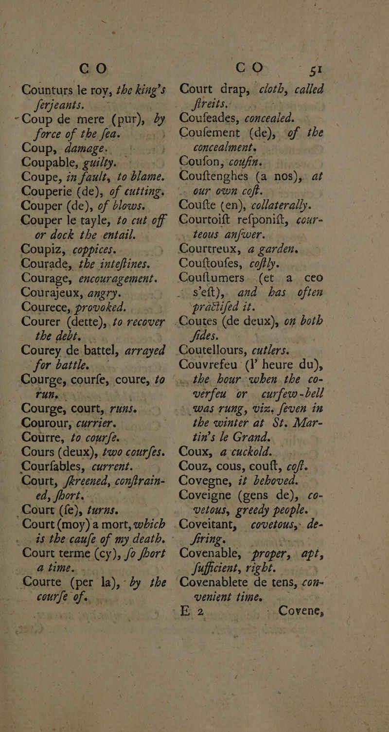 _ Counturs le roy, the king’s ferjeants. > -Coup de mere (pur), by force of the fea. Coup, damage. Coupable, guilty. Coupe, in fault, to blame. Couperie (de), of cutting. Couper (de), of blows. Couper le tayle, to cut off or dock the entail. Coupiz, coppices. . Courade, the inteftines. Courage, encouragement. Courajeux, angry. Courece,. provoked. Courer (dette),, to recover the debt. Courey de battel, arrayed for battle. Courge, courfe, coure, Zo run. . Courge, court, runs. Courour, currier. Courre, fo courfe. . Cours (deux), ¢wo courfes. Courfables, current. Court, /kreened, POLE GED: ed, foort. Court (fe), turns. Court (moy) a mort, which 48 the caufe of my death. Court terme (cy), /o ie a time. - Courte (per la) by the ins oie Court drap, cloth, called freits. Coufeades, concealed. concealment. — Coufon, coufin. Couftenghes (a nos), af . our own coft, Coufte (en), collaterally. Courtoift refponift, cour- teous anfwer. Courtreux, @ garden. Couftoufes, coffly. (et a ceo sft), and has Often ‘prattifed it. fides. Coutellours, cutlers. Couvrefeu (V heure du), .. the. hour when. the co- ” werfeu or curfew-bell WAS TUNG, Viz» [even in the winter at St. Mar- tin’s le Grand. Coux, a cuckold. Couz, cous, coutt, cof. . Covegne, it dehoved. Coveigne (gens de), co- vetous, greedy people. Coveitant, couelorsgs de- Siring.. Covenable, ‘proper, ei; Sufficient, right. venient times - Covene,
