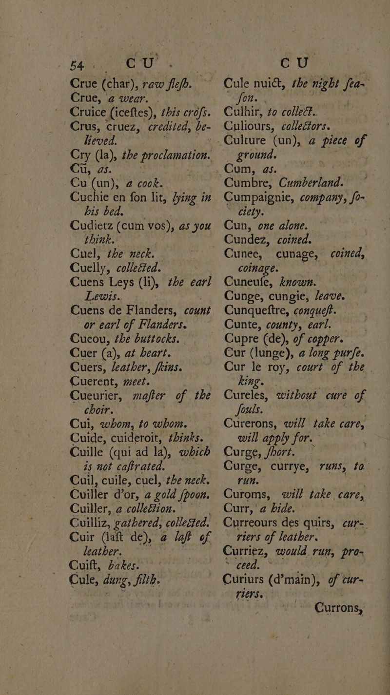 rate ‘Sim a Crue (char), raw fief. Crue, ‘2 wear. : Cruice (iceftes), this cro/s. Crus, cruez, credited, ge heved. Cry (la), the proclamation. u, a5. : Cu (un), 2 cook. Cuchie en fon lit, dying in DIS Cede) Cudietz (cum vos), as you think. Cuel, the neck. Cuelly, colletted. Cuens Leys (li), the earl Lewis. Cuens de Flanders, count or earl of Flanders. Cueou, the buttocks. Cuer (a), at beart. Cuers, leather, fkins. Cuerent, meet. Cueurier, mafier of the choir. Cui, whom, to whom. Cuide, cuideroit, thinks. Cuille (qui ad la), which is not caftrated. Cuil, cuile, cuel, the neck. Cuiller d’or, a gold Spoon. Cuiller, 2 colleétion. Cuilliz, gathered, collected. Cuir (laft de), 2 laf of leather. Cuift, bakes. Cule, dung, filtb Ry | Cule nuict, the night fea~ “AON y if , Culhir, to collect. - Culiours, ¢allecfors. ground. Cum, as. Cumbre, Cumberland. Cumpaignie, company, fo- ciety. Cun, one alone. Cundez, coined. cunage, coined, coinage. Cuneufle, known. Cunge, cungie, /eave. Cunqueftre, conquef. Cunte, county, earl. — Cupre (de), of copper. Cur (lunge), @ long purfe. Cur le roy, court of the | king. Cureles, without cure of fouls. Curerons, will take care, will apply for. Curge, /hort. Curge, currye, runs, to Yun. ex Curoms, will take care, Curr, @ bide. Curreours des quirs, cur-. riers of leather. Curriez, would run, pro- Preity Shee | Curiurs (d’main), of car- (ters. | Currons,