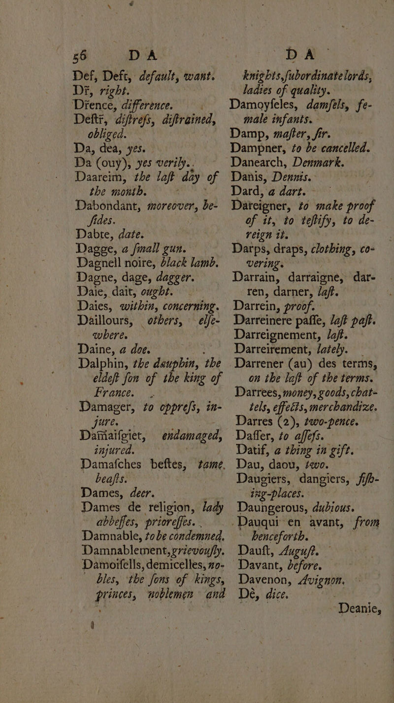 Def, Deft, ary ats want. Di, right. ‘Drence, difference. Deft, diftrefs, diftrained, obliged. Da, dea, yes. Da (ouy), yes verily.. Daareim, the laft day of the month. Dabondant, moreover, be- fides. Dabte, date. Dagge, a fmall gun. Dagnell noire, black lamb. Dagne, dage, dagger. Daie, dait, ought. Daies, within, concerning. Daillours, others, - elfe- wheres Daine, @ doe. Dalphin, the dauphin, the eldeft fon of the king of France. | ee to oppress, in- Distaloter, enidamaged, injured. : beafts. Dames, deer. Dames de religion, /ady abbeffes, prioreffes. Damnable, tobe condemned. Damnablement, grievoufly. Damoifells, demicelles, zo- bles, ‘the fons of kings, princes, noblemen and 4 knights,fubordinatelords, ladtes of quality. Damoyfeles, damfeéls, fe- male infants. Damp, mafter, fir. Dampner, ¢o be cancelled. Danearch, Denmark. Danis, Dennis. Dard, @ dart. - Dateigner, to make proof of it, to teftify, to de- reign it. Darps, draps, clothing, co- vering. ; Darrain, darraigne, dar- ren, darner, /a/. Darrein, proof. Darreinere paffe, Jaft pajt. Darreignement, /aft. Darreirement, lately, Darrener (au) des terms, on the laft of the terms. Darrees, money, goods, chat- tels, effects, merchandize. Darres (2), #wo-pence. Datif, @ thing in gift. Dau, daou, ¢ewo. Daugiers, dangiers, Jife- ing-places. Daungerous, dubious. henceforth. Dauft, 4uguft. — Davenon, Avignon, De, dice.