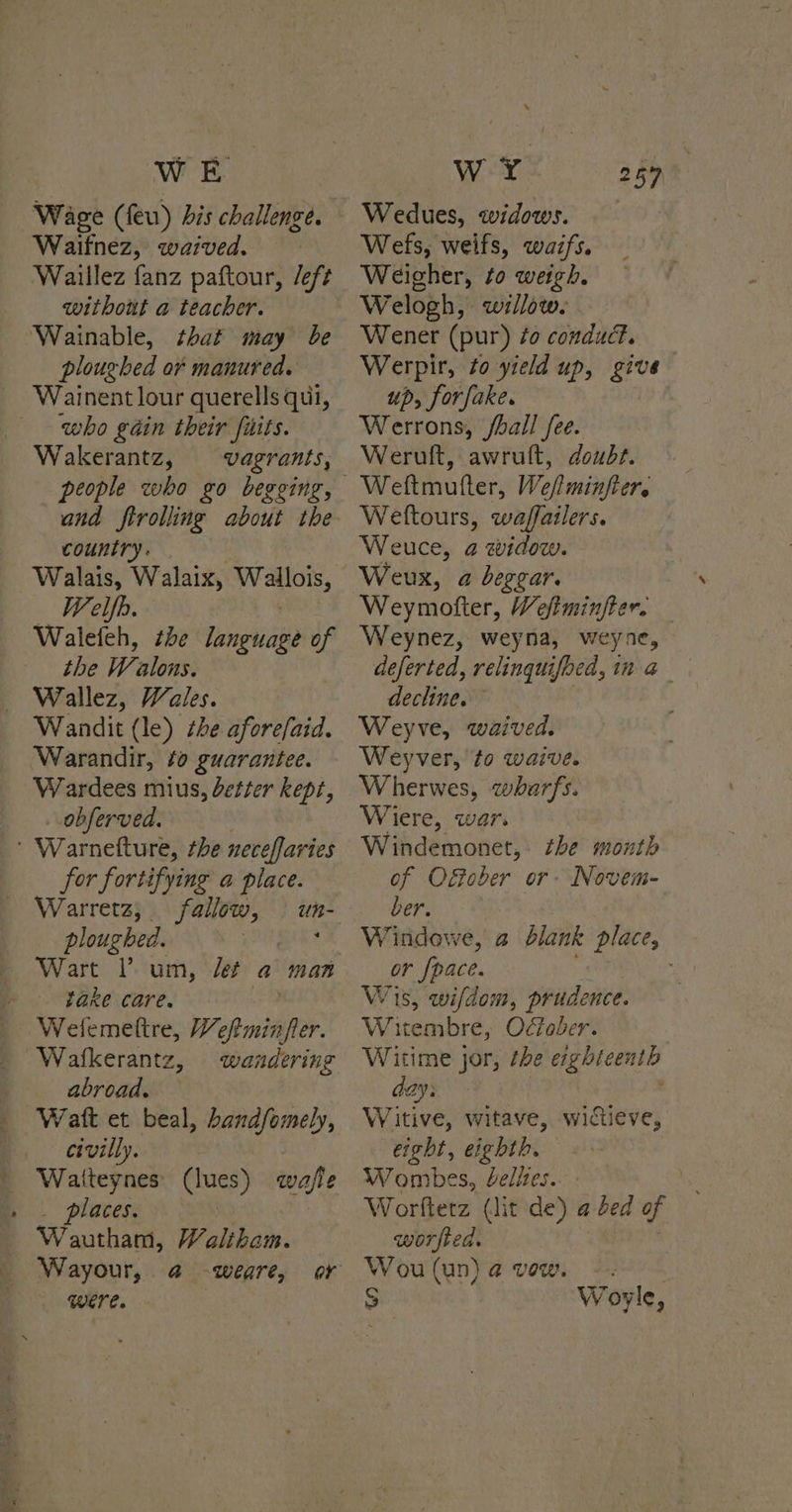 Wage (feu) his challenge. Waifnez, waived. Waillez fanz paftour, /eft without a teacher. Wainable, that may be ploughed of manured. Wainent lour querells qui, who géin their fiits. Wakerantz, vagrants, people who go begging, and ftrolling about the country. Walais, Walaix, lhe Welfh. Waleteh, the language of the Wi “alons. Wallez, Wales. Wandit (le) the aforefaid. Warandir, fo guarantee. Wardees mius, detter kept, . observed. ' Warnefture, the neceffaries for fortifying a place. Warretz, fallow, ploughed. | Wart l’ um, let a man - fake care. Welemettre, Weftminfer Waftkerantz, wandering | abroad. Watt et beal, bandfomely, civilly. _ Watteynes (lues) wajle places. : un- Wautham, Waliham. | Wayour, @ -weare, or Were. Wedues, widows. Wefs, weifs, waifs. Weigher, to weigh. Welogh, willow. Wener (pur) ¢o conduct. Werpir, to yreld up, give up, forfake. Werrons, /ball fee. Werult, awrult, doubt. Weltours, waffailers. Weuce, 2 widow. Weux, a beggar. Weymotter, Wefiminfter. Weynez, weyna, weyne, deferted, relinquifoed, in a decline. Weyve, waived. Weyver, to waive. Wherwes, wharfs. Wiere, war. Windemonet, the month of Ofober or Novem- ber. Windowe, a blank place, or Ipace. Wis, wifdom, prudence. WwW eembre, Odtober. Witime jor, the eighteenth day: Witive, witave, wictieve, eight, eighth. Wombes, elites. Worfterz (lit de) a ded of worfted. Wou(un)@ vow. -. S Woryle,