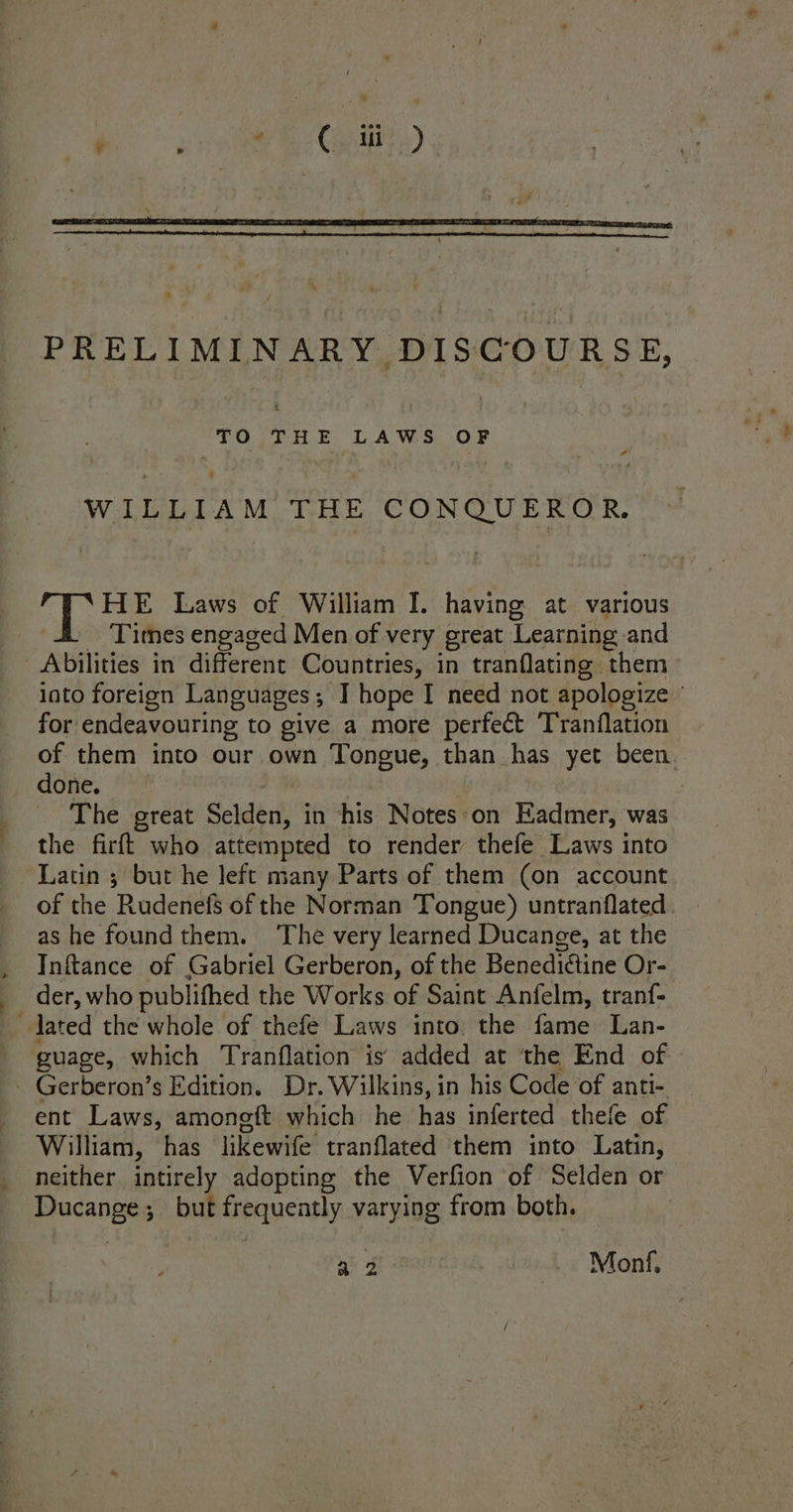 PRELIMINARY DISCOURSE, “ TO THE LAWS OF WILLIAM THE CONQUEROR. HE Laws of William I. having at various Times engaged Men of very great Learning and Abilities in different Countries, in tranflating them into foreign Languages; ] hope I need not apologize ' for endeavouring to give a more perfect ‘T’ranflation of them into our own Tongue, than has yet been. done. The great Saige ch in his Notes ‘on Eadmer, was the firft who attempted to render thefe Laws into Latin 5 but he left many Parts of them (on account of the Rudenefs of the Norman Tongue) untranflated. . as he foundthem. ‘The very learned Ducange, at the Inftance of Gabriel Gerberon, of the Benediétine Or- der, who publifhed the Works of Saint Anfelm, tranf- lated the whole of thefe Laws into. the fame Lan- guage, which Tranflation is added at ‘the End of - Gerberon’s Edition. Dr. Wilkins, in his Code of anti- ent Laws, amongft which he has inferted thefe of William, has likewife tranflated them into Latin, neither intirely adopting the Verfion of Selden or Ducange; but frequeatly varying from both. a2 Mont,