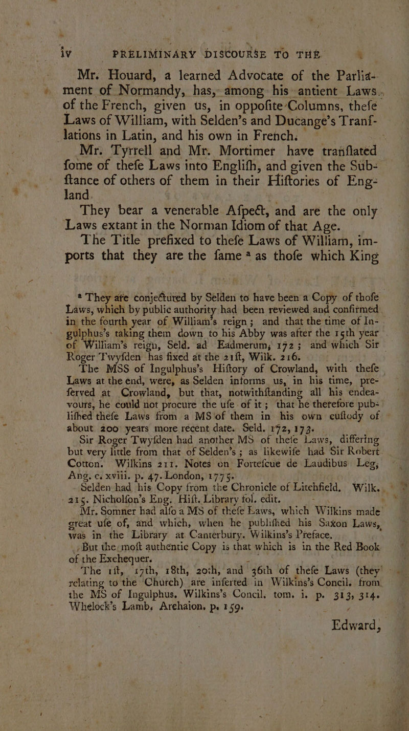 co iv: PRELIMINARY DISCOURSE To THE t of the French, given us, in oppofite Columns, thefe Laws of William, with Selden’s and Ducange’s Tranf- lations in Latin, and his own in French. . fome of thefe Laws into Englifh, and given the Sub- ae of others of them in their Hiftories of Eng- They bear a venerable Afpeét, and are the only ‘Laws extant in the Norman Idiom of that Age. The Title prefixed to thefe Laws of William, im- ports that they are the fame ?as thofe which King Laws, which by public authority had been reviewed and confirmed in the fourth year of William’s reign; and that the time of In- gulphus’s taking them down to his Abby was after the 15th year ' Roger Twyfden has fixed at the 21ft, Wilk. 216. Laws at the end, were, as Selden informs us, in his time, pre- ferved at Crowland, but that, notwithitanding all his endea- vours, he could not procure the ufe of it; that he therefore pub: about 200 years more recent date. Seld. 172,173. Sir Roger Twyfden had another MS of thefe Laws, differing Cotton. Wilkins 211. Notes on’ Fortefcue de Laudibus Leg, Ang. c. xvili. p. 47. London, 1775. 215. Nicholfon’s Eng. Hift. Library tol. edit. : great ule of, and which, when he pubhthed his Saxon Laws, was in the Library at. Canterbury. Wilkins’s Preface. _ But the: moft authentic Copy is that which is in the Red Book of the Exchequer. mh | relating to the ‘Church) are inferted in Wailkins’s Concil. from the MS of Ingulphus, Wilkins’s Concil, tom. i. p. 313, 314. Whelock’s Lamb. Arehaion, p. 159. 4 ;