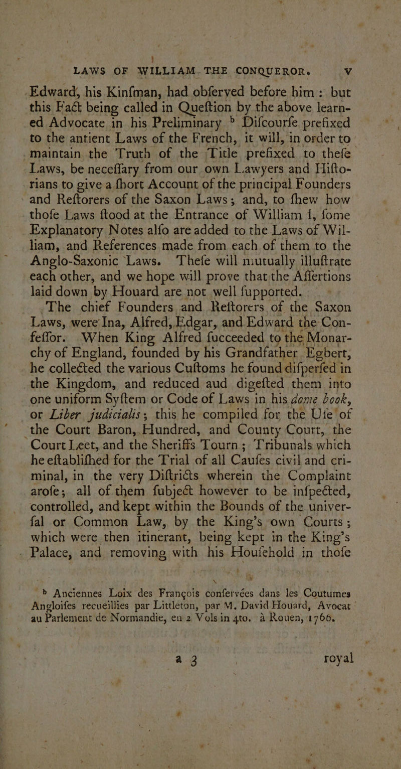 ; id LAWS OF WILLIAM.THE CONQUEROR. Vv ) Edward, his Kinfman, had obferved before him: but this Fact being called in Queftion by the above learn- -ed Advocate in his Preliminary > Difcourfe prefixed to the antient Laws of the French, it will, in order to maintain. the Truth of the Title renxen to thefe Laws, be neceflary from our own Lawyers and Hifto- rians to give a fhort Account of the principal Founders - and Reftorers of the Saxon Laws; and, to fhew how thofe Laws ftood at the Entrance of William 1, fome Explanatory Notes alfo are added to the Laws of Wil- liam, and References made from each of them to the Anglo-Saxonic Laws. Thefe will mutually illuftrate each other, and we hope will prove that the Affertions laid down by Houard are not well fupported. The chief Founders and Reftorers of the Saxon Laws, were Ina, Alfred, E.dgar, and Edward the Con- feffor. When King Alfred fucceeded to the Monar- chy of England, founded by his Grandfather Egbert, he collected the various Cuftoms he found difperfed i in the Kingdom, and reduced aud digefted them into one uniform Sy{tem or Code of Laws in his dome dook, or Liber judicialis; this he compiled for the Ute’ of the Court Baron,.Aundred, and County Court, the Court Leet, and the Sheriffs Tourn; Tribunals eM he eftablifhed for the Trial of all Caufes civil and cri- minal, in the very Diftric&amp;ts wherein the Complaint arofe all of them fubject however to be infpected, controlled, and kept within the Bounds of the univer- fal or Common Law, by the King’s own Courts ; which were then itinerant, being kept in the King’s . Palace, and removing with his Houfehold in thofe \ ® -> Anciennes Loix des Francois confervées dans les Coutumes Angloifes recueillies par Littleton, par M. David Houard, Avocat - au Parlement de Normandie, en 2 Volsin 4to. a Rouen, 1766, a 3 | royal