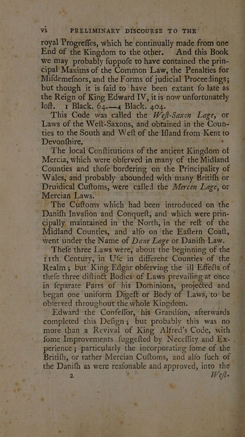 royal Progrefits, which he continually made from one End of the Kingdom to the other. And this Book we may probably fuppofe to have contained the prin- but though it is faid to have been extant fo late as the Reign of King Edward IV, itis now unfortunately loft. 1 Black. 64.—4 Black. 404. Laws of the We(t-Saxons, and obtained in the Coun- ties to the South and Weft of the Ifand from Kent to Devonfhire. * The local Conftitutions of the antient Kinaaeni of Mercia, which were obferved in many of the Midland Counties and thofe bordering ‘on the Principality of Druidical Cuftoms, were called the ade Page, or Mercian Laws. cipally maintained in the North, in the reft of the went under the Name of Dane Lage or Danifh Law. “‘Thefe three Laws were, about the beginning of the in feparate Parts of his Dominions, projected and began one uniform Digeft ot Body of Laws, to’ be oblerved throughout the whole Kingdom. Edward ‘the Confeffor, | his Grand fon: werdande completed ‘this Defign; but probably this was no more. than a Revival of King Alfred’s Code, with the Danifh as were reafonable and approved, into the lee) | W efi ‘.
