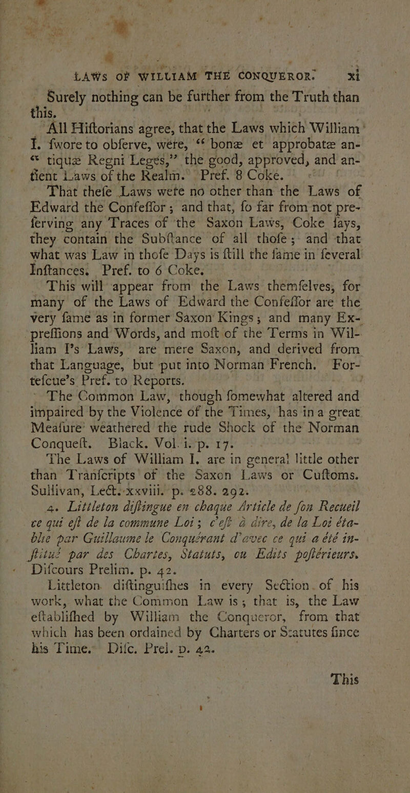 a noe ee | ; ¢ LAWs oF WILLIAM THE CONQUEROR. xi hi «Surely nothing can be further from the Truth than this. All Hiftorians agree, that the Laws which William’ 1. fwore to obferve, wéete, “ bone et approbate an- * tigue Reegni Leges,”’. the good, approved, and an- tient Laws of the Realm.’ Pref. 8 Coke. | That thefe Laws wete no other than the Laws of Edward the Confeffor ; and that, fo far from not pre- ferving any Traces of ‘the Saxon Laws, Coke fays, they contain the Subftance of all thofe; and that what was Law in thofe Days is ftill the fame in feveral Inftances, Pref. to 6 Coke. This will appear from the Laws themfelves, for many of the Laws of Edward the Confeilor are the very fame as in former Saxon Kings; and many Ex- ‘preffions and Words, and moft of the Terms in Wil- liam [’s* Laws, are mere Saxon, and derived from that Language, but put into Norman French. For- tefcue’s Pref. to Reports. : The Common Law, though fomewhat altered ee impaired by the Violence of the Times, has ina great Meafure’ weathered the tude Shock of the Norman Conquelt, Blacks VoMisp. rye: The Laws of William I, are in cenera! little other than Tranfcripts of the Saxon Laws or Cuftoms. Sullivan, Lect.-xxvill. p. 288. 292. Ae Littleton diftingue en chaque Article de yas Recueil ce qui eft de la commune Loi; ceft a dire, de la Lod éta- blie par Guillaume le Conquérant davec ce qui a été in- fritue par des Chartes, Statuts, ou Edits poftérieurs. Ditcours Prelim. p. 42. Littleton. diftingu: ifhes in every Section. of his work, what the Common Law 1s; that is, the Law — eftablifhed by William the Conqueror, from that which has been ordained by Charters or Szatutes fince his Time.’ Difc. Prel. p. 42. This