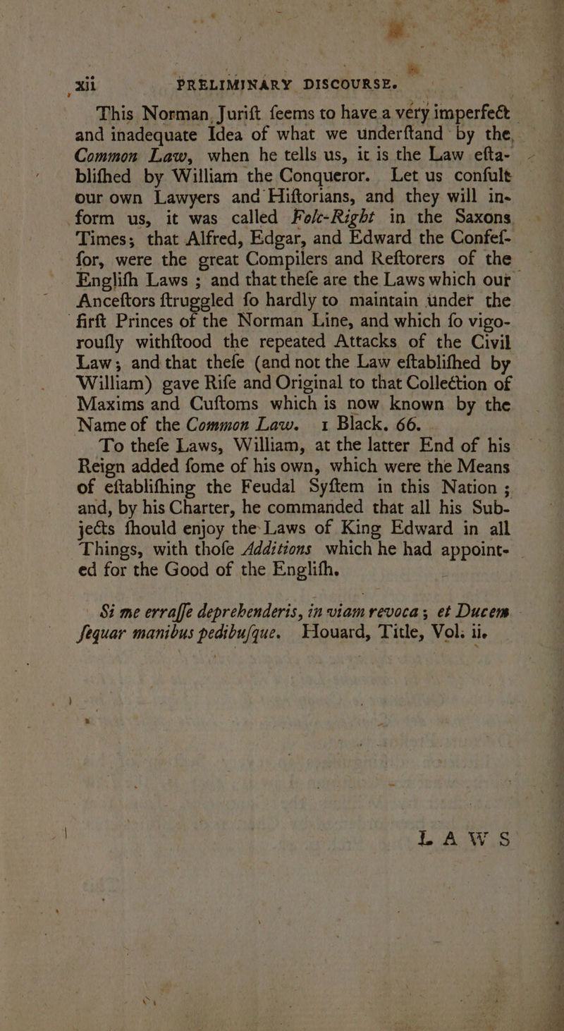 This Norman, Jurift feems to have a very imperfect Common Law, when he tells us, it is the Law efta- blifhed by William the Conqueror. Let us confult our own Lawyers and Hiftorians, and they will in- form us, it was called Fok-Right in the Saxons Times; that Alfred, Edgar, and Edward the Confef- for, were the great Compilers and Reftorers of the Englifh Laws ; and that thefe are the Laws which our Anceftors ftruggled fo hardly to maintain under the “firft Princes of the Norman Line, and which {0 vigo- roufly withftood the repeated Attacks of the Civil Law; and that thefe (and not the Law eftablifhed by William) gave Rife and Original to that Collection of Maxims and Cuftoms which is now known by the Name of the Common Law. 1 Black. 66. To thefe Laws, William, at the latter End of his Reign added fome of his own, which were the Means of eftablifhing the Feudal Syftem in this Nation ; and, by his Charter, he commanded that all his Sub- jects fhould enjoy the Laws of King Edward in all Things, with thofe Additions which he had appoint. _ ed for the Good of the Englifh. ; Si me erraffe deprebenderis, in viamrevoca; et Ducem Sequar manibus pedibufque. Tiouard, Title, Vol; ii. LAWS