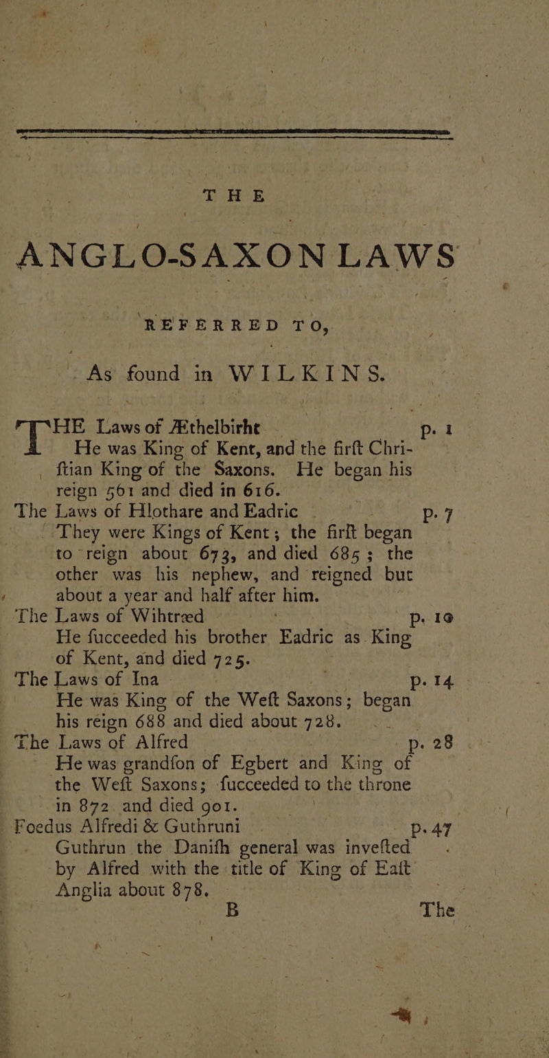 ANGLO-SAXON LAWS REFERRED T Oy. | ae found in WILKINS. HE Taw of Rthelbiche Dik oh He was King of Kent, and the firft Chri- _ ftian King of the Saxons. He began his reign 561 and died in 616. The Laws of Hlothare and Eadric P- 7 _ They were Kings of Kent; the firft began to reign about 673, and died 685; the other was his nephew, and reigned but / about a year and half after him. The Laws of Wihtreed p. 19 He fucceeded his brother Eadric as. King of Kent, and died 725. The Laws of Ina — | p. 14 He was King of the Weft Saxons ; began his reign 688 and died about 728. § The Laws of Alfred _p. 28 He was grandfon of Egbert and King of “athe Welt Saxons; fucceeded to the throne in 872. and died got. -Foedus Alfredi &amp; Guthruni Pp. 47 | Guthrun the Danifh general was invelted by Alfred with the title of King of Eait Anglia about 878. Pe The