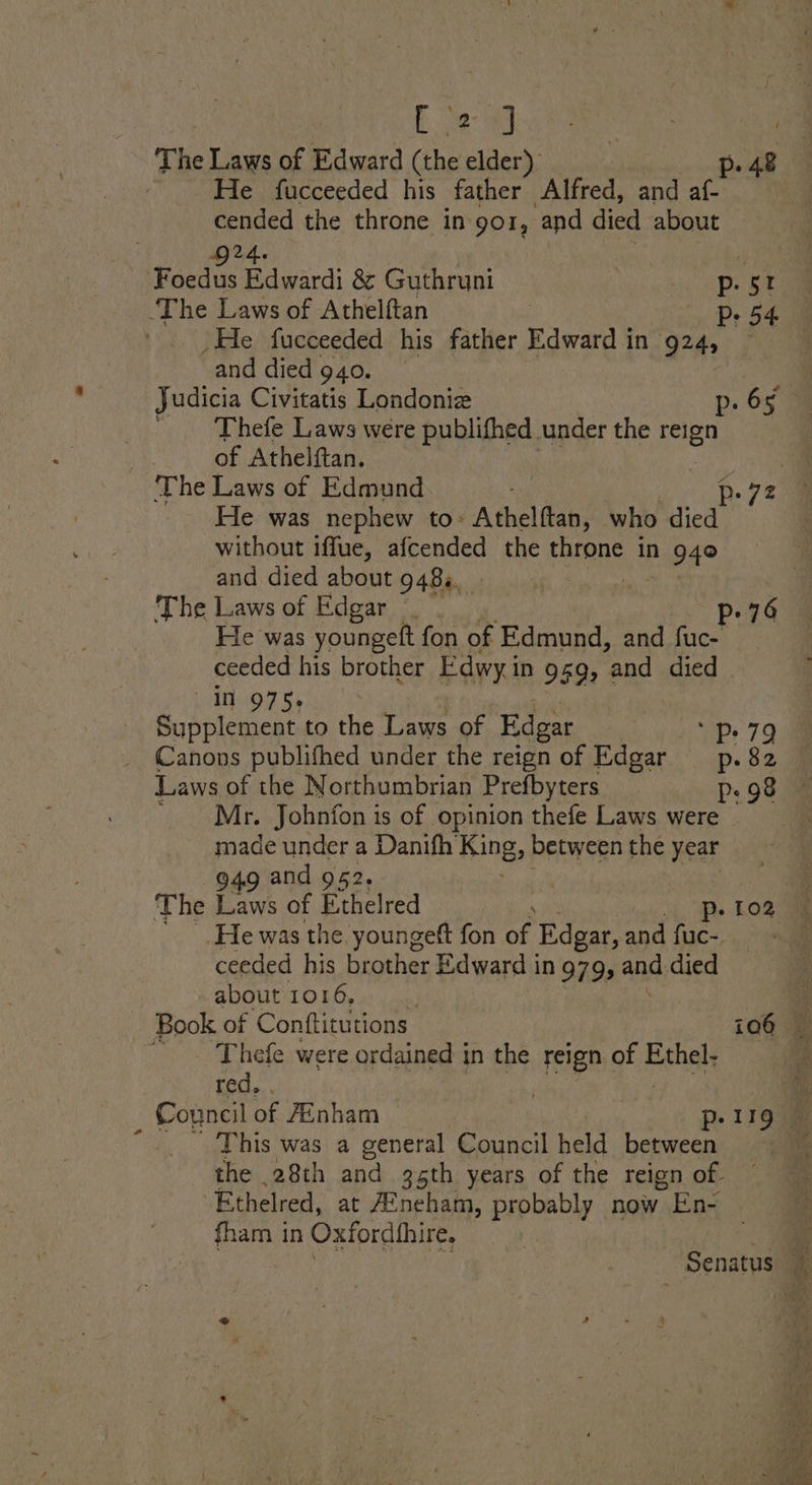ba md The Laws of Edward (the elder) p. 48 He fucceeded his father Alfred, and af- cended the throne in gor, and died about ‘The Laws of Athelftan P: 54 He fucceeded his father Edward in 924 _and died 940. Thefe Laws were publifhed under the 2 of Athelftan. He was nephew to: Ajnaden who ws without iffue, afcended the ERraS in 94° and died about 948s. Ka The Laws of Edgar _ p-76 He was youngeft fon of Edmund, and fuc- ceeded his brother Edwy i IN 95, ¢ ‘and died in 975. Supplement to the Laws of Edgar Laws of the Northumbrian Prefbyters : Mr. Johnfon is of opinion thefe Laws were made under a Danifh fing, between the year 949 and 952, Pp ‘He was the youngett fon of Edgar, and fuc- ceeded his brother Edward in 979, 4nd died about 1016, Book of Conftitutions 106 @ ~~ Thefe were ordained in the reign of Biches red. . | _ Council of /Enham » 119 This was a general Council held enue the 28th and 35th years of the reign of ‘Ethelred, at A2neham, probably now > En- fham in Oxfordhhire, mS Senatus