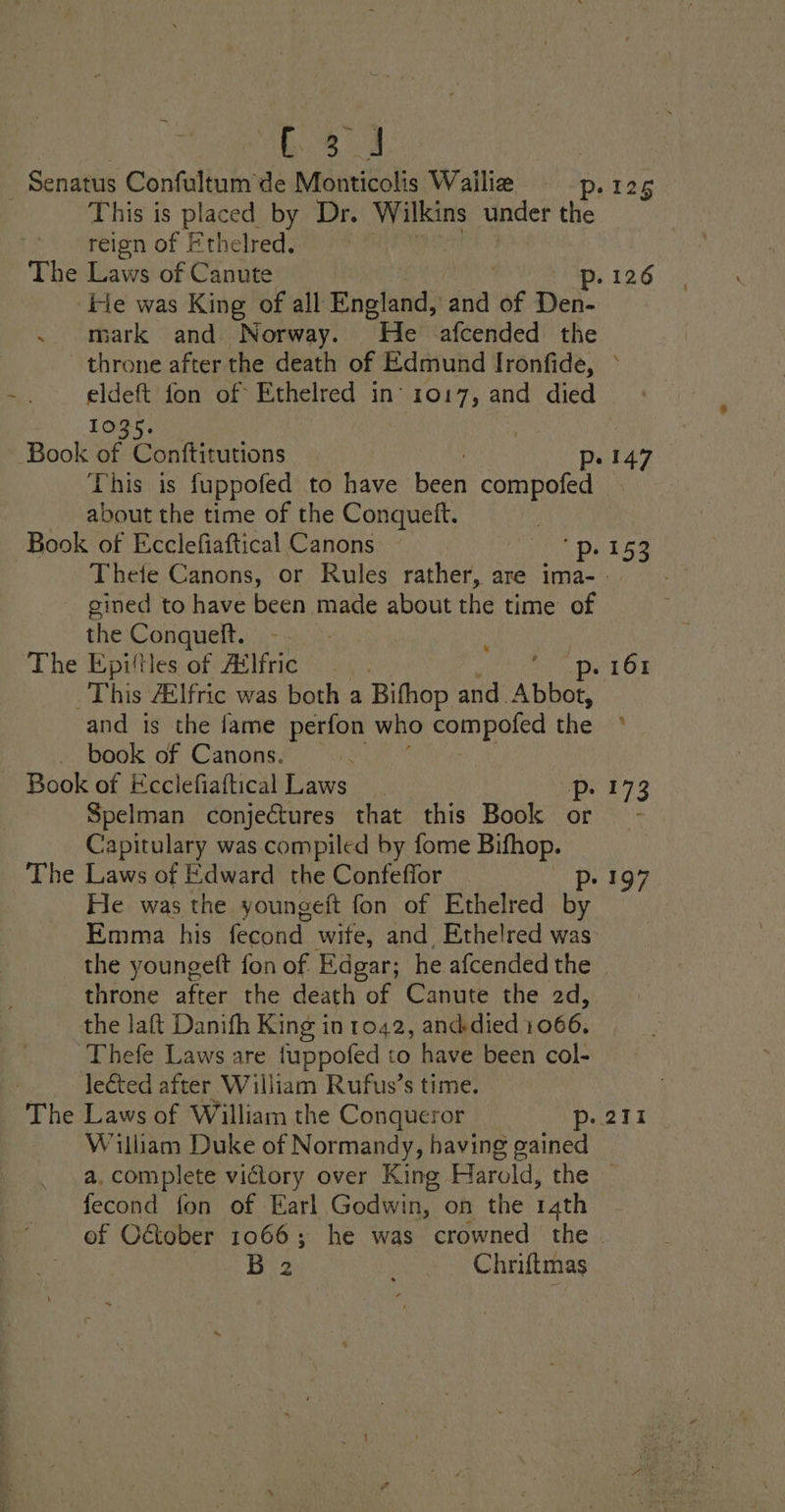 HAN - Senatus Confultum de Monticolis Wailiz p-125 This is placed by Dr. Wilkins under the reign of Ethelred). 9% ” The Laws of Canute p. 126 Fie was King of all England, ‘and ‘af Bon . mark and Norway. He afcended the throne after the death of Edmund Ironfide, ° m eldeft fon of Ethelred in’ 1017, and died bogs: Book of Conftitutions Pp. 147 This is fuppofed to have Bee compofed about the time of the Conqueft. ! Book of Ecclefiaftical Canons ps 153 Thete Canons, or Rules rather, are ima- - ~ gined to have been made about the time of the Conqueft. The Epitles of Ailfric p. 161 This 4lfric was both a Bifhop and. LRA and is the fame perfon who compofed the ° book of Canons. ; Book of Ecciefiaftical Laws Pp. 173 Spelman conjectures that this Book or - Capitulary was compiled by fome Bifhop. The Laws of Edward the Confeffor pe a@? He was the youngeft fon of Ethelred by Emma his fecond wite, and. Ethelred was the youngeft fon of Edgar; he afcended the - throne after the death of Canute the 2d, the laft Danifh King in 1042, and-died 1066. Thefe Laws are {uppofed to have been col- ) lected after William Rufus’s time. _ The Laws of William the Conqueror p- 211 William Duke of Normandy, having gained a. complete victory over King Harold, the — fecond fon of Earl Godwin, on the rath of C&amp;ober 1066; he was crowned the B 2 Chriftmas