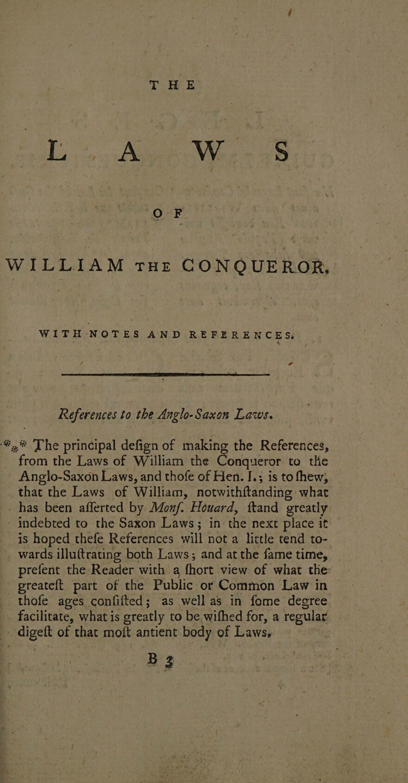 ul: Ae ae WILLIAM THz CONQUEROR, WITH NOTES AND REFERENCES, tf References to the Anglo-Saxon Laws. %,.® The principal defign of making the References, from the Laws of William the @ujanee ta the Anglo-Saxon Laws, and thofe of Hen. I.; is to thew, that the Laws of William, notwithftanding what has been afferted by Monf. Houard, ftand greatly indebted to the Saxon Laws; in the next place it is hoped thefe References will not a little tend to- _ wards illuftrating both Laws; and at the fame time, prefent the Reader with a fhort view of what the: preateft part of the Public or Common Law in thofe ages confifted; as well as in fome degree facilitate, what is greatly to be wifhed for, a regular _ digeft of that moft antient body of Laws, BZ