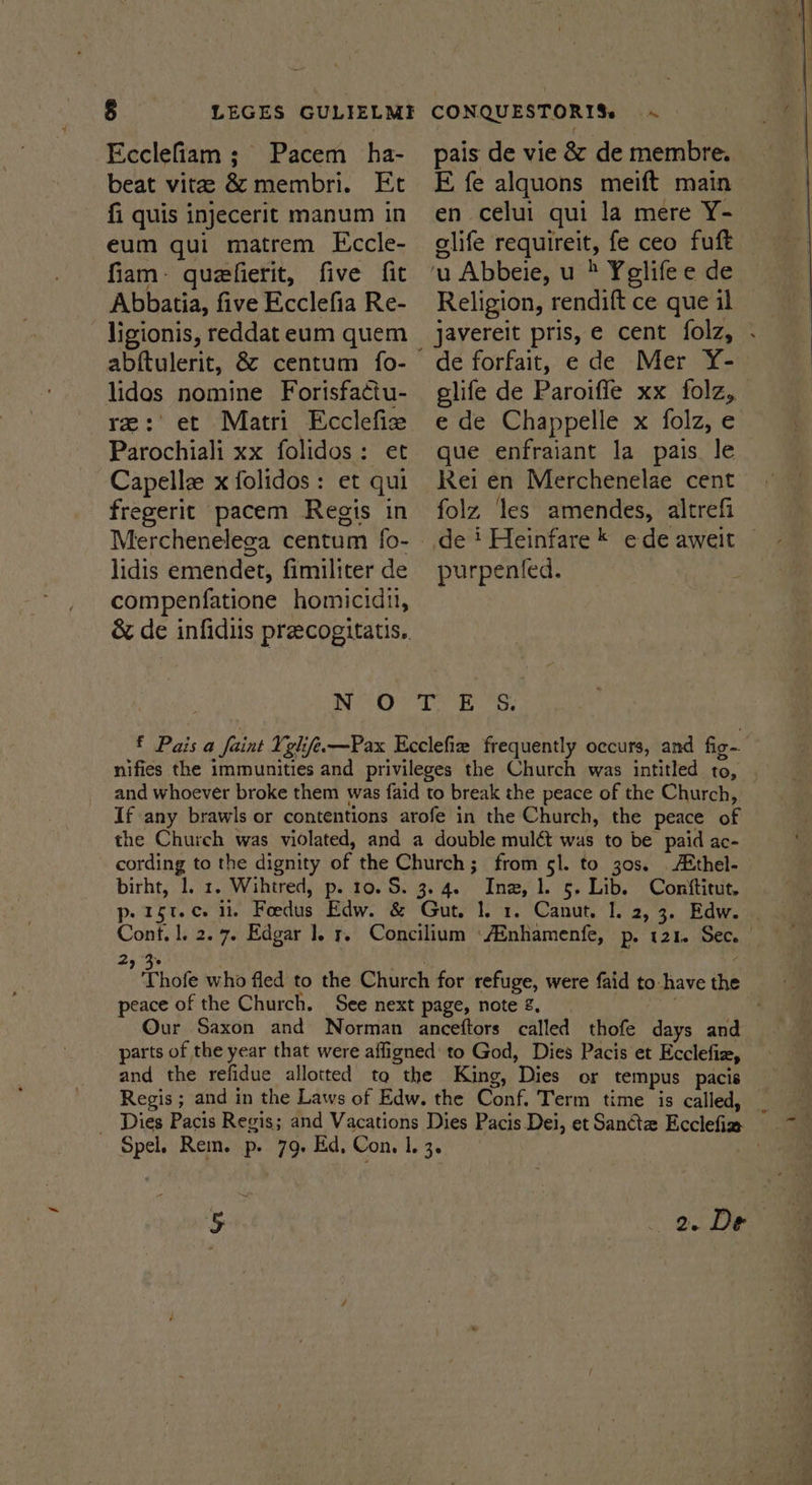 § LEGES GULIELME -Ecclefiam ; Pacem _ ha- beat vite &amp; membri. Et fi quis injecerit manum in eum qui matrem Eccle- fiam: quefierit, five fit Abbatia, five Ecclefia Re- ligionis, reddat eum quem abftulerit, &amp; centum fo- CONQUESTORIS. ~ pais de vie &amp; de membre. E fe alquons meift main en celui qui la mere Y- slife requireit, fe ceo fuft — ‘u Abbeie, u > Yelifee de Religion, rendift ce que il javereit pris, e cent folz, . lidos nomine Forisfa¢tu- glife de Paroifle xx folz, re:'et Matri Ecclefie ede Chappelle x folz, e Parochiali xx folidos: et que enfraiant la pais le Capelle x folidos: et qui Rei en Merchenelae cent folz ‘les amendes, altrefi de ' Heinfare * ede aweit © purpented. fregerit pacem Regis in Merchenelega centum fo- - lidis emendet, fimiliter de compenfatione homicidit, &amp; de infidiis preecogitatis.. OOD gs f Pais a | faint Yelife.—Pax Ecclefie frequently occurs, and fig | nifies the Leeds and privileges the Church was intitled 10, and whoever broke them was faid to break the peace of the Church, If any brawls or contentions arofe in the Church, the peace of the Church was violated, and a double mulét was to be paid ac- cording to the dignity of the Church; from sl. to 30s. Athel- birht, 1. 1. Wihtred, p. 10. S. 3. 4. es 5- Lib. Convftitut. p-15t.c. it, Foedus Edw. &amp; Gut. 1. 1. Canut. I. 2, 3. Edw. ies l, 2.7. Edgar 1. r. Concilium Age Banien te Pe 121. a ! 93 ” Thole who fled to the Church for refuge, were faid to. have the peace of the Church. See next page, note 2, Our Saxon and Norman anceftors called thofe days and parts of the year that were affigned' to God, Dies Pacis et Ecclefiz, and the refidue allotted ta the King, ‘Dies or tempus pacis Regis ; and in the Laws of Edw. the Cone. Term time is called, _ Dies Pacis Regis; and Vacations Dies Pacis Dei, et Sanctz Beclelia p ace Rein. p. 79. Ed, Con. 1. 3. : 5 2. De
