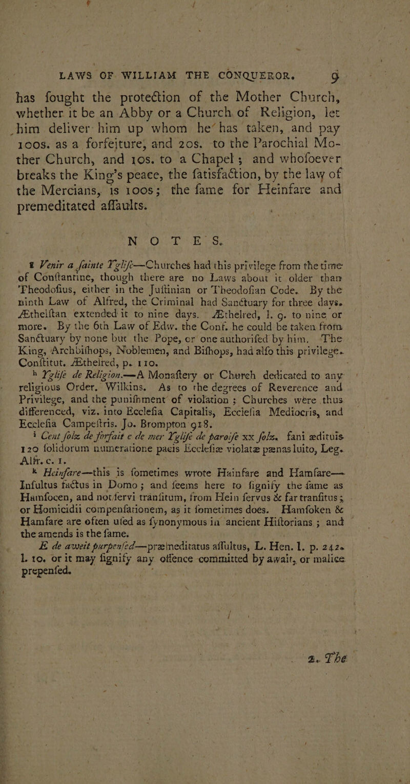 has fought the protection of the Mother Church, whether it be an Abby or a Church of Religion, let chim deliver him up whom he‘has taken, and pay 100s. as a forfeiture, and 20s. to the Parochial Mo- ther Church, and 10s. to a Chapel; and whofoever breaks the King’s peace, the fatisfaction, by the law of the Mercians, 1s 100s; the fame for Heinfare and premeditated affaults. No Ont Ree: 2 Venir a fainte Tglife—Churches had this privilege from the time of Conttantine, though there are no Laws about it older than ‘Fheodofius, either.in the Juftinian or Theodofian Code. By the ninth Law of Alfred, the Criminal had Sanctuary for three days. fEthelftan extended it to nine days. thelred, 1. g. to nine or more. By the 6th Law of Edw. the Conf, he could be taken ftom Sanétuary by none but the Pope, cr one authorifed by him, ‘The King, Archbifhops, Noblemen, and Bifhops, had alfo this privilege. Conftitut. Aéthelred, p. 110. h Yghfe de Religion—A Monaftery or Church dedicated to any religious Order. Wilkins. As to the degrees of Reverence and Privilege, and the punifhment’ of violation ; Churches wére thus differenced, viz. into Ecclefia Capitalis, Ecciefia Mediocris, and Ecclefia Campestris. Jo. Brompton 918. i Cent folz de forfait ¢ de mer Yglife de pareife xx folz. fani edituis 120 folidorum numeratione paeis licclefie violate panas luito, Leg. Alf. ccf, k Heinfare—this is fometimes wrote Huainfare and Hamfare— Infultus factus in Domo; and feems here to fignify the fame as Hamfocen, and notfervi tranfitum, from Hein fervus &amp; far tranfitus;, ‘or Homicidii compenfationem, as it fometimes doés. Hamfoken &amp; Hamfare are often uted as {fynonymous in ancient Hiitorians ; and © theamendsisthefame. __ | E de aweit purpenfed—preineditatus affultus, L. Hen. l. p. 242+ L to. or it may fignify any offence committed by awair, or malice prepentfed. — ot ag. The