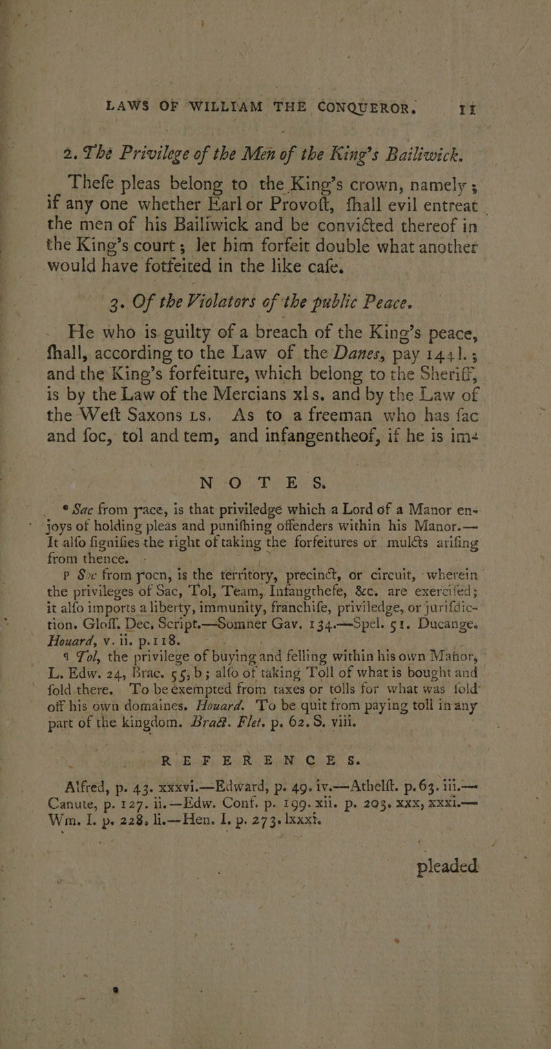 2. The Privilege of the Men of the King’s Bailiwick. __ Thefe pleas belong to the King’s crown, namely ; if any one whether Earl or Provoft, fhall evil entreat . the men of his Bailiwick and be convicted thereof in the King’s court ; let bim forfeit double what another 3. Of the Violators of the public Peace. He who is guilty of a breach of the King’s peace, fhall, according to the Law of the Danes, pay 1441.3 and the King’s forfeiture, which belong to the Sheriff, is by the Law of the Mercians xls. and by the Law of the Weft Saxons ts, As to a freeman who has fac and foc, tol and tem, and infangentheof, if he is ime N -O.T.E &amp; © Sac from yace, is that priviledge which a Lord of a Manor en- joys of holding pleas and punifhing offenders within his Manor.— It alfo fignifies the right of taking the forfeitures or muléts arifing from thence. : a wae ; P Soc from yocn, is the territory, precinct, or circuit, wherein the privileges of Sac, Tol, Team, Infangthefe, &amp;c. are exercifed; it alfo imports a liberty, immunity, franchife, priviledge, or jurtfdic- tion. Gloff. Dec, Script.—Somner Gav. 134.—5pel. 51. Ducange. Houard, v. ii. p.118. oy | . ,} 4 Tol, the privilege of buying and felling within hisown Manor, L. Edw. 24, Brac. 56, b; alfo of taking Toll of what is bought and off his own domaines. Hozard. To be quit from paying toll inany part of the kingdom. Bra&amp;. Flet. p. 62.5, vill. Rca, Bickes Bands GadlS. ifred, p. 43. xxxvi.—Edward, p. 49. iv.a—Athelft. p. 63. iii.— Canute, p. 127. ii. —Edw. Conf. p. 199. xll. p. 203. XXX, XXX1.— Wm. I. p. 228, li,—Hen. I. p. 273. Ixxxt. pleaded