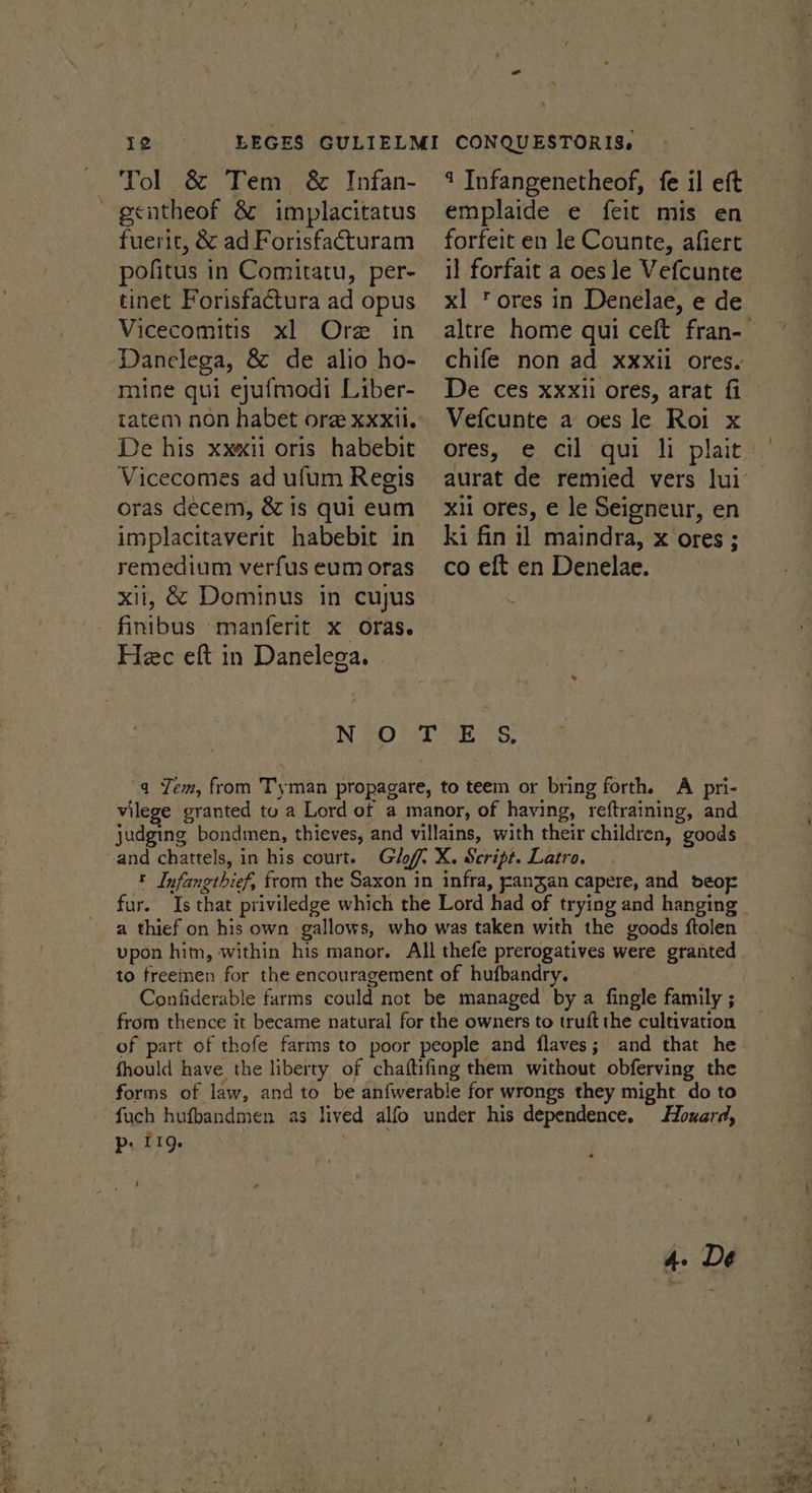 Tol &amp; Tem &amp; Infan- fuerit, &amp; ad Forisfacturam pofitus in Comitatu, per- tinet Forisfactura ad opus Vicecomitis xl Ore in Danelega, &amp; de alio ho- mine qui ejufmodi Liber- De his xx«ii oris habebit Vicecomes ad ufum Regis oras decem, &amp; is qui eum implacitaverit habebit in remedium verfus eum oras Hec eft in Danelega. — 1 Infangenetheof, fe il eft emplaide e feit mis en forfeit en le Counte, afiert il forfait a oes le Vefcunte xl ‘ores in Denelae, e de De ces xxxii ores, arat fi Vefcunte a oes le Roi x ores, e cil qui li plait xi ores, € le Seigneur, en ki fin 11 maindra, x ores ; co eft en Denelae. IM) ST Ey q Yem, from Tyman propagare, to teem or bring forth. A pri- vilege granted tu a Lord of a manor, of having, reftraining, and judging bondmen, thieves, and villains, with their children, goods and chattels, in his court. Gl X. Script. Latro. t Infangthief, from the Saxon in infra, rangan capere, and deor a thief on his own gallows, who was taken with the goods ftolen vpon him, within his manor. All thefe prerogatives were granted to freeinen for the encouragement of hufbandry. | from thence it became natural for the owners to truft the cultivation of part of thofe farms to poor people and flaves; and that he fhould have the liberty of chaftifing them without obferving the fuch hufbandmen as lived alfo under his dependence. Howard, Pp. 119. | | | 3 , 4. De ae eel + 5 se = - te 3 5