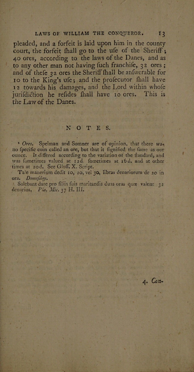pleaded, and a forfeit is laid upon him in the county court, the forfeit fhall go to the ufe of the Sheriff ; 40 ores, according to the laws of the Danes, and as and of thefe 32 ores the Sheriff fhall be anfwerable for 10 to the King’s ufe; and the profecutor fhall have 12 towards his damages, and the Lord within whofe jurifdittion he refides fhall have to ores. This is the Law of the Danes. Ae IND OF Te Bee S, r { * Ores. Spelman and Somner are of opinion, that there was no fpecitic coin called an ore, but that it fignified the fame as our ounce. It differed according to the variation of the ftandard, and ‘times at zod. See Gloff, X. Script. Tale manerium dedit 10, 20, vel 30, libras denariorum‘de 20 in ora. Domefday. ngs Solebant dare pro filiis fuis maritandis duas oras que vatent 32