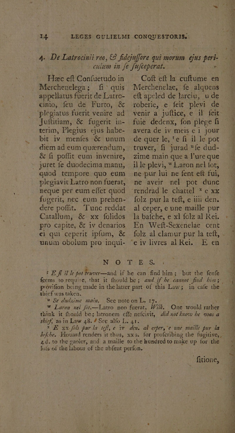 eee eft Confuetudo in Merchenelega; fi quis appellatus fuerit de Latro- cinio, feu de Furto, &amp; ‘plegiatus fuerit venire ad Juftitiam, &amp; fugerit in- terim, Plegius ejus habe- bit iv menies &amp; unum diem ad eum querendum, juret fe duodecima manu, quod tempore quo eum plegiavit Latro non fuerat, neque per eum effet quod fugerit; nec eum prehen- dere poffit. Tunc reddat Catallum, &amp; xx folidos pro capite, &amp; iv denarios €i qui ceperit ipfum, &amp; unum obolum pro ingui- - Coft eft la cuftume en Merchenelae, fe alquens eft apeled de larciu, ude roberie, ¢ feit plevi de fuie dedenx, fon plege fi avera de iv meis € 1 jour de quer le, te fi il le pot truver, fi jurad “fe dud- zime main que a l’ure que il le plevi, ¥ Laron nel fot, ne pur lui ne fent eft fui, ne aveir nel pot dunc al ceper, e une maille pur la bafche, e xl folz al Rei. En Weft-Sexenelae cent folz al clamur pur la teft, thief was taken. @ Se dudzime main. -fitione,