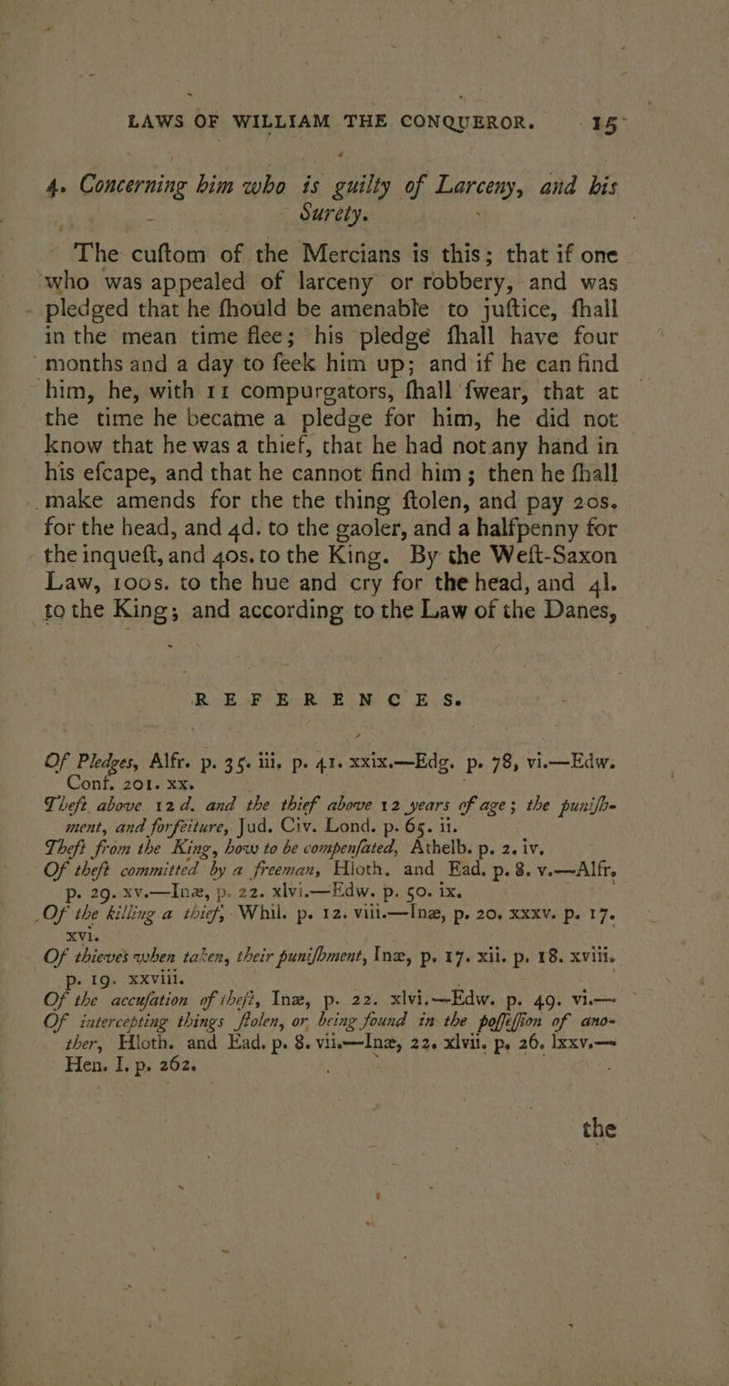 # 4. Concerning him who is guilty of hepnceny: and Ee : «Surety. “The cuftom of the Mercians is this; that if one ‘who was appealed of larceny or robbery, and was - pledged that he fhould be amenable to juftice, fhall in the mean time flee; his pledgé fhall have four ‘months and a day to feek him up; and if he can find him, he, with 11 compurgators, fhall fwear, that at the time he became a pledge for him, he did not _ know that he was a thief, that he had not. any hand in his efcape, and that he cannot find him; then he fhall -.make amends for the the thing ftolen, and pay 20s, for the head, and 4d. to the gaoler, and a halfpenny for - the inqueft, and 40s.to the King. By the Weft-Saxon Law, 1oos. to the hue and cry for the head, and 4l. to the King; and according to the Law of die Danes, bal gare to Wessun che aka Of + Pledges Alfr. p. 35: iii. p. 41. a P» 78, vi. Bay ook Conf. 201. ¥x. Theft above 12d. and the thief above 12 years of age; the punifh- ment, and forfeiture, Jud. Civ. Lond. p. 65. il. Theft from the King, bow to be compenfated, Athelb. p. 2. iv. Of theft sebriittad? by a freeman, Hloth. and Ead. p.8. v. —Alfr, . 29. xv.—Ina, p. 22. xlvi.—Edw. p. 50. ix. _OF the billing a thief, Whil. p. 12. vill.—Inz, p. 20, Xxxv. p. 17. XVi. Of thieves when taken, their puni/bment, Ine, Pp. 17. Xi. p: 18. XVili. p- 19. XXViil. Of the accufation of ihefi, Inz, p. 22. xlvi.—Edw. «49> Vi © Of intercepting things fpolen, or being found in the poffi, i jon of ano- ther, Hloth. and Ead. p. 8. vii—Ine, 22, xlvil. p, 26, Ixxv.— Hen. I. p. 262. . the