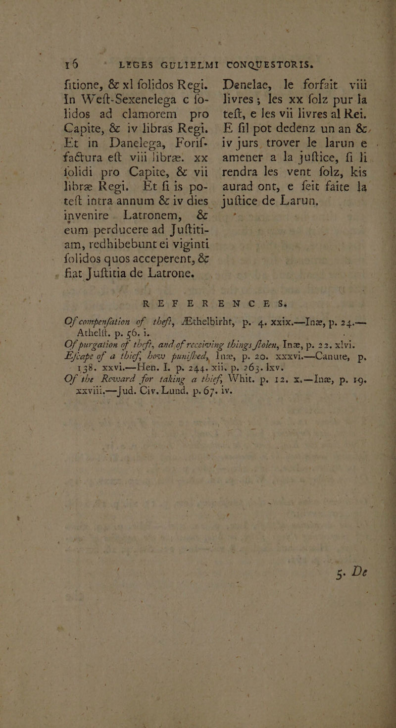 in Weit-Sexenelega c {o- lidos ad clamorem pro Capite, &amp; iv libras Regi. Et in Danelega, Forif- factura eft viii libra. xx jolidi pro Capite, &amp; vil libre Regi. Et fi is po- livres; les xx folz pur la teft, e les vii livres al Rei. iv jurs trover le larun e rendra les vent folz, kis juttice de Larun, “ invenire. Latronem, &amp; eum perducere ad Juftiti- am, redhibebunt ei viginti folidos quos acceperent, &amp; » fiat Juftitiade Latrone. _, R EF. E.R’ EON, €. E38, Of compenfation of theft, ZEthelbirht, p. 4. xxix.—Inz, p. ie Athelit. p. 56. 1. Of purgation of theft, and of receiving things ftolen, Ine, pe 22. xlvic Ejfcape of a thief, bow punifbed, Ins, p. 20. XXXVi. gag p. 138. xxvii—Hen. I. P. 244. Xi. p. 263. Ixv. Of the Reward for taking a thief, Whit. p. 12. x.—Ina, p. 19. XXVili Ae ad Civ. Lund, Pp 67; IV.