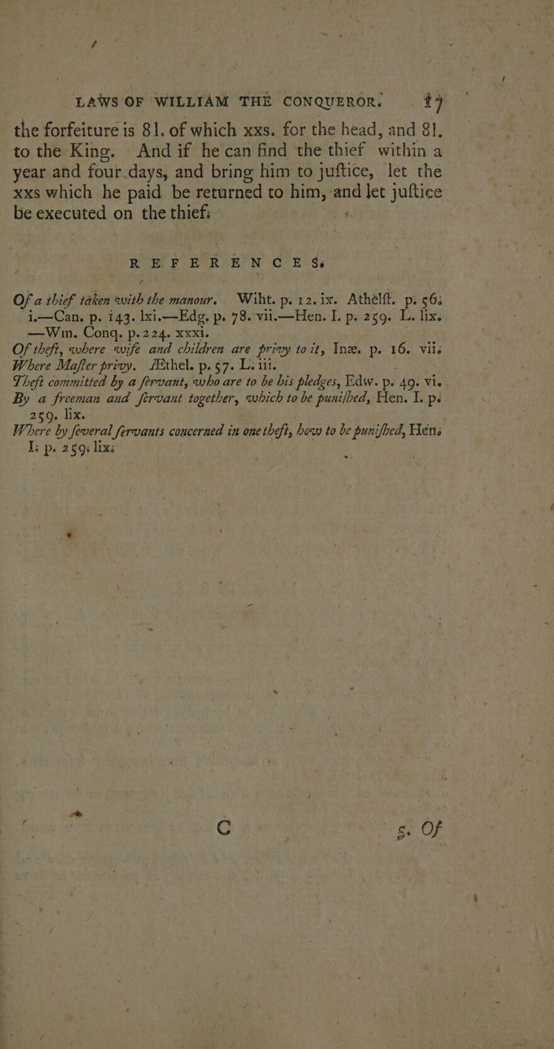 the forfeiture is 81. of which xxs. for the head, and 81. to the King. And if he can find the thief within a year and four. days, and bring him to juftice, let the xxs which he paid be returned to him, and let juftice be executed on the thiefi ” i. Se Ba OBE Er Gee Se Of a thief taken with the manour. Wiht. p-12.ix. Athélft. p. 56: i—Cam ps 143. Ixi. —Edg. p. 78. vil.—Hen. I. p. 259. L. lix. —Wmn. Cong. p.224. xxxi. Of theft, where wife and children are privy toit, Inz. p. 16. viis Where Mafter privy. Ethel. p.§7. L. iii. Theft committed by a fervant, who are to be bis pledges, Edw. p. 49. Vie, a a freeman and fervant together, which to be punilbed, Hen. I. ps Mires Where o Jeveral fervants concerned 4 in one theft, bow to be punifhed, Hens Ii ps 259 lixs isis fe orgs Of