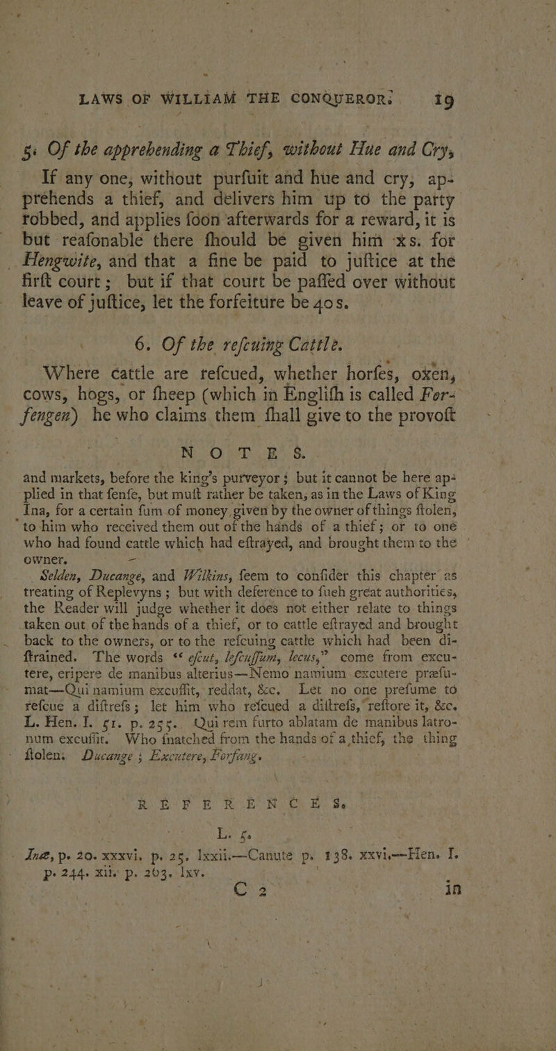 “ LAWS OF WILLIAM THE CONQUEROR: 19 5: Of the apprebending a Thief, without Hue and Cry, If any one, without purfuit and hue and cry, ap- préhends a thief, and delivers him up to the party robbed, and applies foon ‘afterwards for a reward, it is but reafonable there fhould be given him -xs: for _ Hengwite, and that a fine be paid to juftice at the firft court; but if that court be paffed over without leave of juftice, let the forfeiture be 4os. . 6. Of the refeuing Cattle. ‘Where cattle are refcued, whether horfes, oxen, | cows, hogs, or fheep (which i in Englihh i is called For fengen) he who claims them fhall give to the provott NOT E §. and markets, before the king’s purveyor $ but it cannot be here ap: plied in that fenfe, but mutt | tather be taken, as in the Laws of King Ina, for a certain fum of money given by the owner of things ftolen, “to-him who received them out of the hands of a thief; or to one | who had found cattle which had eftrayed, and brought them to the | owner. - Selden, Ducange, and Wilkins, feem to confider this chapter 2s treating of Replevyns ; ; but with deference to fuch great authorities, the Reader will judge whether it does not either relate to things taken out of the hands of a thief, or to cattle eftrayed and brought back to the ownets, or to the refcuing cattle which had been di- ftrained. The words *¢ efcut, de fcia[fiumt, lecus,” come from excu- tere, eripere de manibus alterius—Nemo namium excutere prefu- mat—Qui namium excuffit, reddat, &amp;c. Let no one prefume td refcue a diftrefs; let him who refeued a diltrefs, reftore it, &amp;c. L. Hen. I. gi. p.255.. Quirem furto ablatam de manibus latro- num excuffit. Who fnatched from the hands of a thief, the hing ftolen: Ducange ; Excutere, Porfang. REF £ REO ON ©) BS L. f. - Ind, pe 20. xxxvi, p. 25, Ixxiii—Canute p. 138, xxvii-—Hen. I. P: 244+ Kile p. 203, Ixy ag 3 ae |