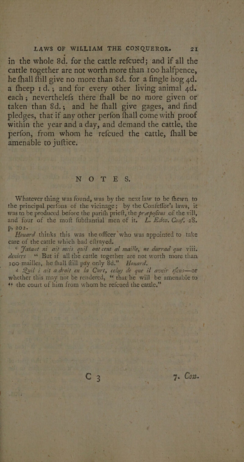 in the whole 8d. for the cattle refcued; and if all the cattle together are not worth more than 100 halfpence, he fhall ftill give no more than 8d. for a fingle hog 4d. a fheep 1d.; and for every other living animal 4d. each; neverthelefs there fhall be no more given or' taken than 8d.; and he fhall give gages, and find pledges, that if any other perfon fhall come with proof within the year and a day, and demand the cattle, the perfon, from whom he refcued the cattle, fhall be amenable to juftice. ot OM Der, Whatever thing was found, was by the next law to be fhewn to the principal perfons of the vicinage; by the Confeflor’s laws, it was ta be produced before the parith prieft, the prepofitws of the vill, and.four of the moft fubffancial men of it. L. Edw. Conf. -28. Pp 2026 : Houard thinks this was ae officer who was appointed to take care of the cattle which had eftrayed. © Fatant ni ait meis quil ont cent al maille, ne durrad que viii. deniers ** But if all the cattle together are not worth more than 100- mailles, he fhall {till pay only 8d.” Houard. d Quil i ait adroit en la Curt, celuy de que il aveir efcus—or whether this may not be rendered, “ that he will be amenable to - $§ the court of him from whom he refcued the cattle.” , ; ; } Mone Es. | ne Con.