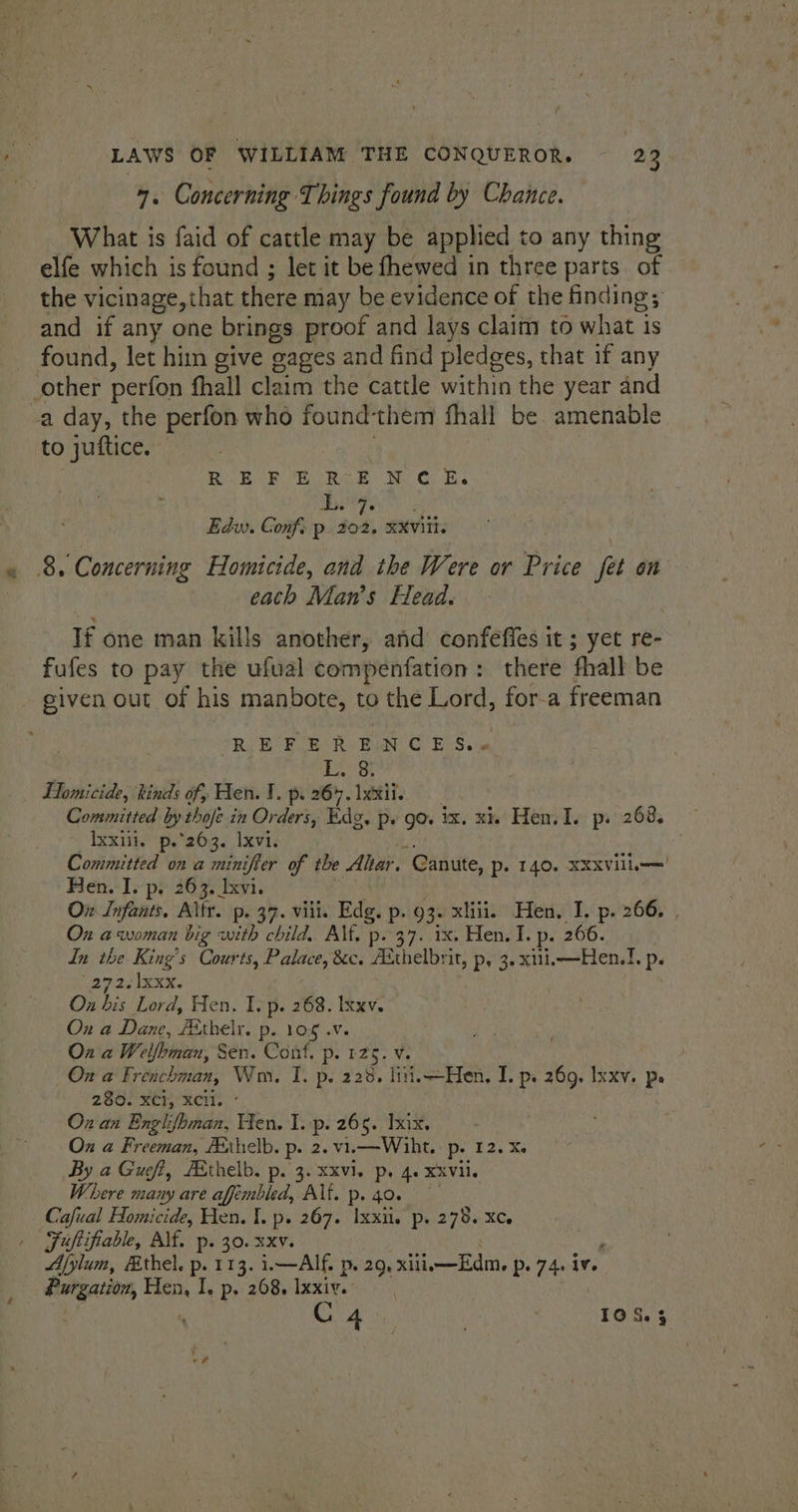7. Concerning Things found by Chance. What is faid of cattle may be applied to any thing elfe which is found ; let it be fhewed in three parts. of the vicinage, that there may be evidence of the finding; and if any one brings proof and lays claim to what is found, let him give gages and find pledges, that if any other perfon fhall claim the cattle within the year and a day, the perfon who found‘them fhall be amenable to juttice. REFERENCE. L. 7. Edw. Conf) p. 202. xxviii. 8. Concerning Homicide, and the Were or Price fat on each Man’s Head. If one man kills another, and confefies it ; yet re- fufes to pay the ufual compenfation: there fhall be given out of his manbote, to the Lord, for-a freeman RAB BLE Ry Ban CE) Ss Lok Homicide, kinds of, Hen. 1. p. 264. 1xxit. Committed by thofe in Orders, Ede, p+ go ix. xi. Hen. I. p. 268, Ixxiil. p.°263. Ixvi. Committed on a minifter of the Altar. Canute, P- 140. XXXVill— Hen. I. py 263. Ixvi. On Infants. Alfr. p. 37. viii. Edg. p. 93. xliii. Hen, I. p. 266. | Ox a woman big with child. Alf. p. 37. ix. Hen. I. p. 266. In the King’s Courts, Palace, &amp;c. Aithelbrit, p, 3. xui.—Hen.!. p. ayes Ixxx. } Wha Lord, Hen. I. p. 268. Ixxv. On a Dane, fethelr. p. 108 .v. On a Welfoman, Sen. Cont. p. 125. v. On a Frenchman, Wm. I. p. 238, liii,—Hen. I. p. 269, Ixxv. Ps 2300 Re RCT, |’ Ox an Englifhbman, Hen. I. p. 265. xix. Ox a Freeman, Aahelb. p. 2. vi.—Wiht. p. 12. Xe By a Gueft, FBthelb. p. 3. xxvi. ps 4. ¥XVil. Where many are affmbled, Alf. p. 40. Cafual Homicide, Hen. I. p. 267. Ixxit. p. 278. XC . Fuftifiable, Alf. p. 30. xxv. — Afylum, Ethel. p. 113. i.—AIf. p. 29, xiiis—Edm. p. 74. iv. Purgation, cis I, p. 268. Ixxiv.