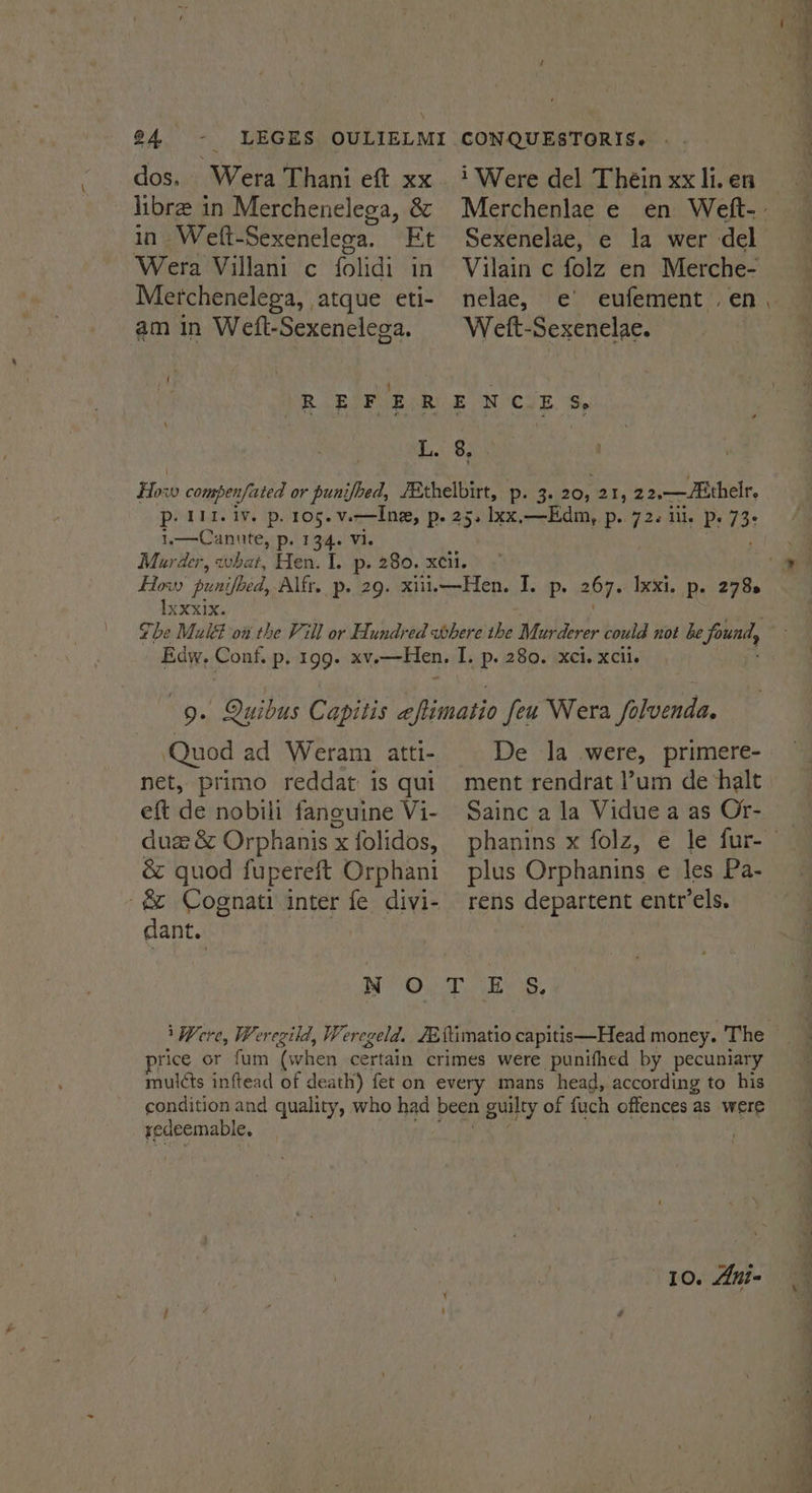 o4 0 libre in Merchenelega, &amp; in - Weft- Sexeneleoa. Ft Wera Villani c folidi in Metchenelega, atque eti- am in Weft-Sexenelega. CON QUESTORIS. Sexenelae, e la wer del nelae, e eufement . en Weft-Sexenelae. i waegulhe (3 p- 134. Vi. P+ 726 Mle Pe 73 Ixxxix. Edw. Conf. p. 199. ‘Quod ad Weram atti- net, primo reddat is qui eft de nobili fanouine Vi- duze &amp; Orphanis x folidos, &amp; quod fupereft Orphani De la were, primere- ment rendrat l’um de ‘halt Sainc a la Vidue a as Or- plus Orphanins ¢ les Pa- -&amp; Cognati inter fe divi- rens departent entr’els. dant. NOT ES. rice or fum (when certain crimes were punifhed by pecuniary mulcts inftead of death) fet on every mans head, according to his condition and quality, who had been guilty of fuch offences as were yedeemable, 10. Ani= wa Kaaba —