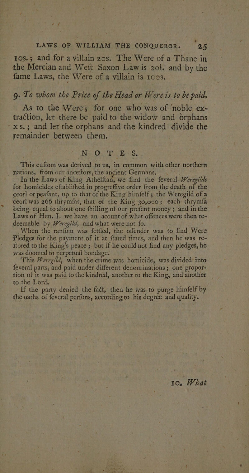 LAWS OF WILLIAM THE CONQUEROR. 25 10s.; and for avillain 20s. The Were of a Thane in the Mercian and Weft Saxon Law is 2ol. and by the fame Laws, the Were of a villain is 1cos. | 9. To whom the Price of the Head or Were is to be paid. As to the Were; for one who was of ‘noble ex- traction, let there be paid to the widow and orphans ~xs.; and let the orphans and the kindred divide the remainder between them. Nav Ou Ts es, This cuftom was derived to us, in common with other northern _ nations, from our ancettors, the ancient Germans. In the Laws of King Athelftan, we find the feveral Weregilds for homicides eftablifhed in progreffive order from the death of the ceorl or peafant, up to that of the King himfelf ;. the Weregild of a ceorl was 266 thrymfas, that ef the King 30,000; each ‘thrymfa being equal to about one fhilling of our prefent money ; and in the Laws of Hen. I. we have an acount of what offences were then re- deemable by Weregild, and what were not fo. When the ranfom was fettled, the offender was to find Were Pledges for the payment of it at ftated times, and then he was re- itored to the King’s peace ;_ but if he could not find any pledges, he was doomed to perpetual bondage. This Weregild, when the crime was homicide, was divided into feveral parts, “and paid under different denominations ; one propor- to the Lord. If the party denied the faé, then he was. to purge himfelf by the oaths of feveral perfons, according to his degree and quality.