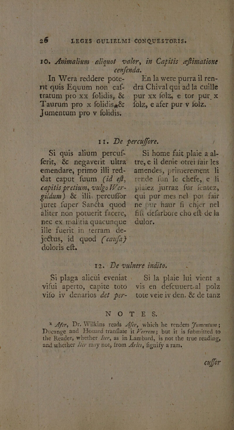 An Wera reddere pote- rit quis Equum non caf- En Ja were purra il ren- Jumentum Pre v folidis. Si quis alium percuf- ferit, emendare, primo illi red- dat caput fuum (id éf, capitis pretium, vulgo Wer- gildum) 8 illi, percuffor juret fuper Sancta quod aliter non potuerit facere, nec ex malitia quacunque ille fuerit in terram de- doloris eft. Si home fait plaice a al- tre, e il denie otrei fair les amenaes, primerement li piaiez jurraz fur jentez, ne pur haur fi chjer nel fit defarbore cho eft de la dulor. vifui aperto, capite toto vilo iv denarios det per- Si la plaie lui vient a vis en defcuuert.al polz tote veie iv den. &amp; de tanz 4 cuffor