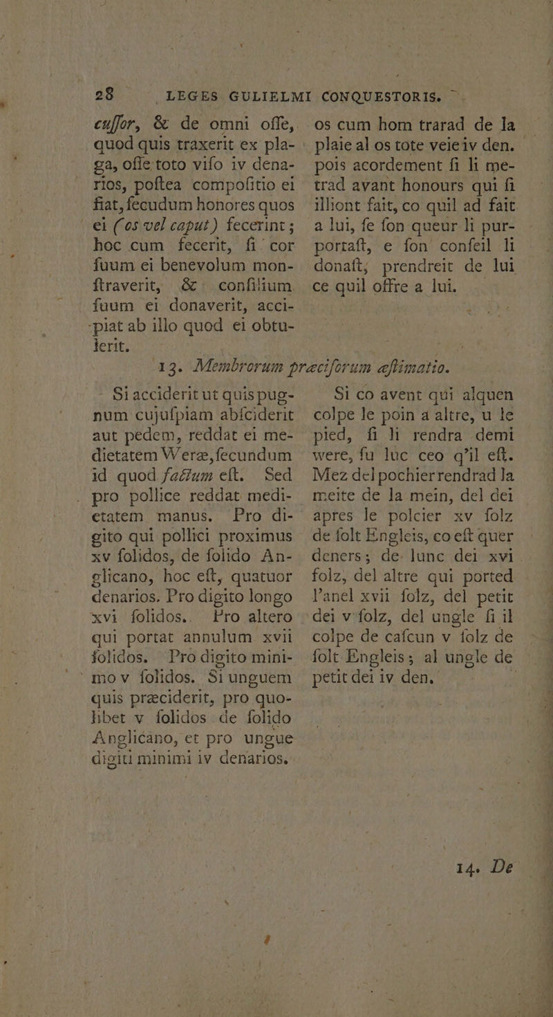 quod quis traxerit ex pla- ga, ofie toto vifo iv dena- rios, poftea compoflitio ei fiat, fecudum honores quos el (05 vel caput) fecerint; hoc cum fecerit, fi! cor fuum ei benevolum mon- ftraverit, 8 confilium. -faum et donaverit, acci- -piat ab illo quod ei obtu- lerit. os cum hom trarad de la pois acordement fi li me- trad avant honours qui fi a lui, fe fon queur ]i pur- portaft, e fon confeil li donatt, ce quil offre a lui. - Siacciderit ut quis pug- num cujufpiam abiciderit aut pedem, reddat ei me- dietatem Were, fecundum id quod fadium eft. Sed pro pollice reddat medi- etatem manus. Pro di- gito qui pollict proximus xv folidos, de folido An- glicano, hoc eft, quatuor denarios. Pro digito longo xvi folidos., Pro altero gui portat annulum xvii folidos. mov folidos. Si unguem quis preciderit, pro quo- hbet v folidos de folido Anglicano, et pro ungue digit! minimi iv denarios. Si co avent qui alquen colpe le poin a altre, u le pied, fi li rendra demi were, fu luc ceo q’il eft. Mez del pochierrendrad la meite de la mein, del dei apres le polcier xv folz de folt Engleis, co eft quer deners ; folz, del altre qui ported Panel xvii folz, del petit dei v'folz, del ungle fi il colpe de cafcun v folz de petit dei iv den.