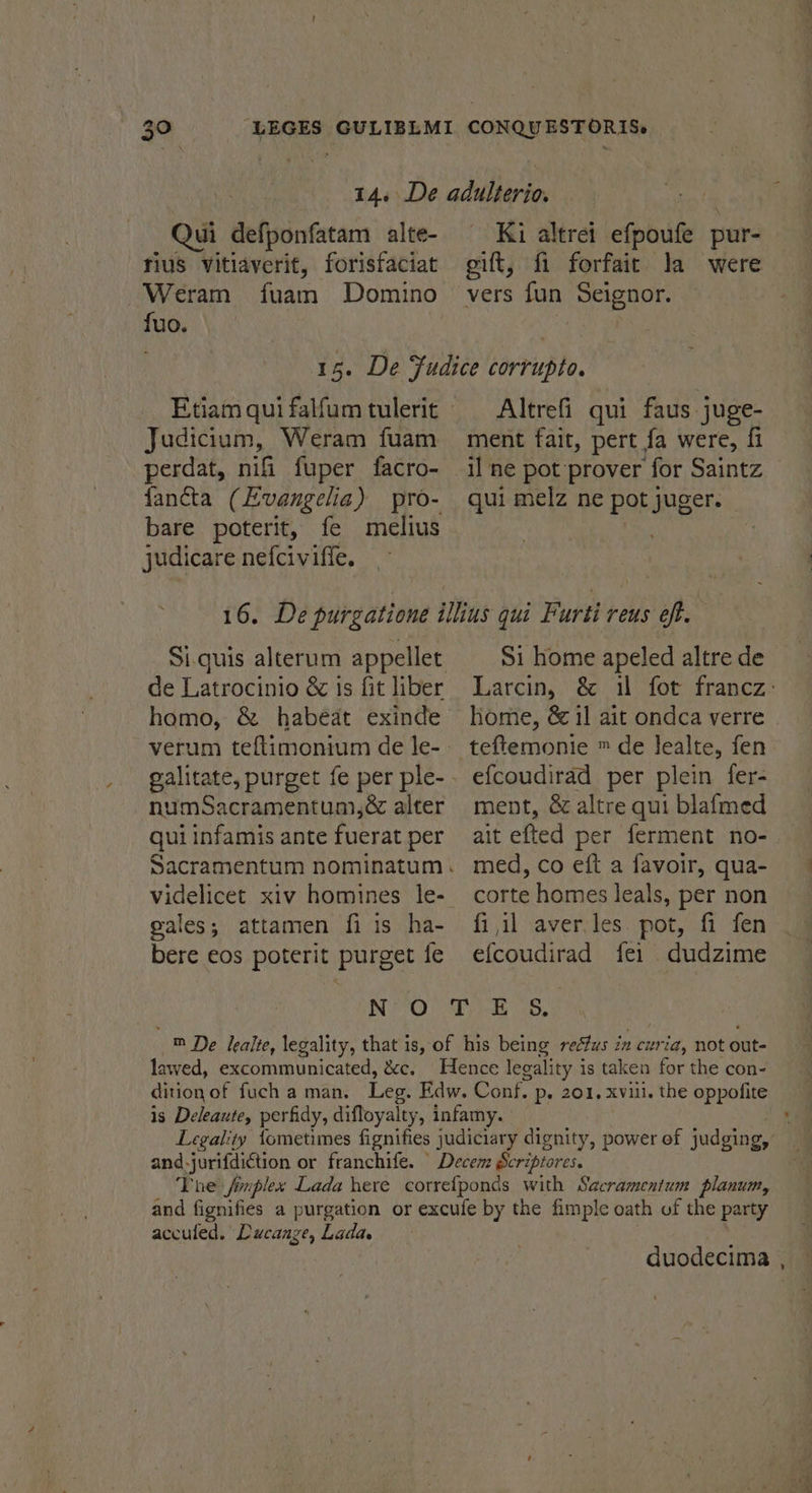 Qui defponfatam alte- rius vitiaverit, forisfaciat Weram Arata Domino his Ki altret efpoute pur- gift, fi forfait la were vers fun Seignor. Judicium, Weram fuam perdat, nifi fuper facro- fancta (Evangelia) pro- bare poterit, fe melius judicare nefcivifie. Altrefi qui faus juge- ment fait, pert fa were, fi il ne pot prover for Saintz qui melz ne pot juger. Si.quis alterum appellet de Latrocinio &amp; is fit liber homo, &amp; habéat exinde numSacramentum,&amp; alter qui infamis ante fuerat per gales; attamen fi is ha- bere eos poterit purget fe Si home apeled altre de Larcin, &amp; il fot francz: home, &amp; il ait ondca verre | efcoudirad per plein fer- ment, &amp; altre qui blafmed ait efted per ferment no- med, co eft a favoir, qua- corte homes leals, per non fi il aver.les. pot, fi fen efcoudirad fei dudzime lawed, excommunicated, &amp;c. dition of fuch a man. and-jurifdiction or franchife. accufed. Ducange, Lada. duodecima