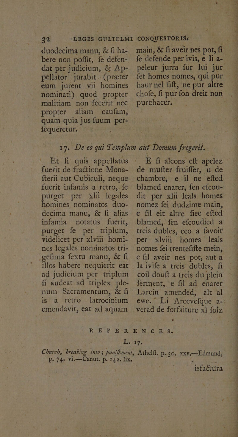 duodecima manu, &amp; fi ha- bere non poffit, fe defen- dat per judicium, &amp; Ap- pellator jarabit.. (preter eum jurent vii homines nominati) quod propter malitiam non fécerit nec propter aliam caufam, quam quia jus fuum per- fequeretur. | main, &amp; fi aveir nes pot, fi fe defende per ivis, e li a- peleur jurra fur lui jur_ fet homes nomes, qui pur haur nel fift, ne pur altre chofe, fi pur fon dreit non purchacer. ' Et fi quis appellatus fuerit de fractione Mona- fterii aut Cubiculi, neque fuerit infamis a retro, fe purget per xl legales -homines nominatos duo- decima manu, &amp; fi alias infamia notatus fuerit, purget fe per triplum, videlicet per xlviii_ homi- nes legales nominatos tri- _gefima fextu manu, &amp; fi illos habere nequierit eat ad judicium per triplum fi audeat ad triplex ple- num Sacramentum, &amp; fi is a retro latrocinium emendavit, eat ad aquam E fi alcons ett apelez , de mutter fruiffer, u de e il ne efted blamed enarer, fen efcou- | dit per xlu leals homes nomez fei dudzime main, e fil eit altre fiee efted blamed, fen efcoudied a treis dubles, ceo a favoif per xlvii homes leals nomes fei trentefifte mein, e fil aveir nes pot, aut a la ivife a treis dubles, fi coil douft a treis du plein ferment, e¢ fil ad enarer Larcin deena alt al ewe. Li Arcevefque a-: verad de forfaiture x) folz <€ P- 74° vEStaeanA