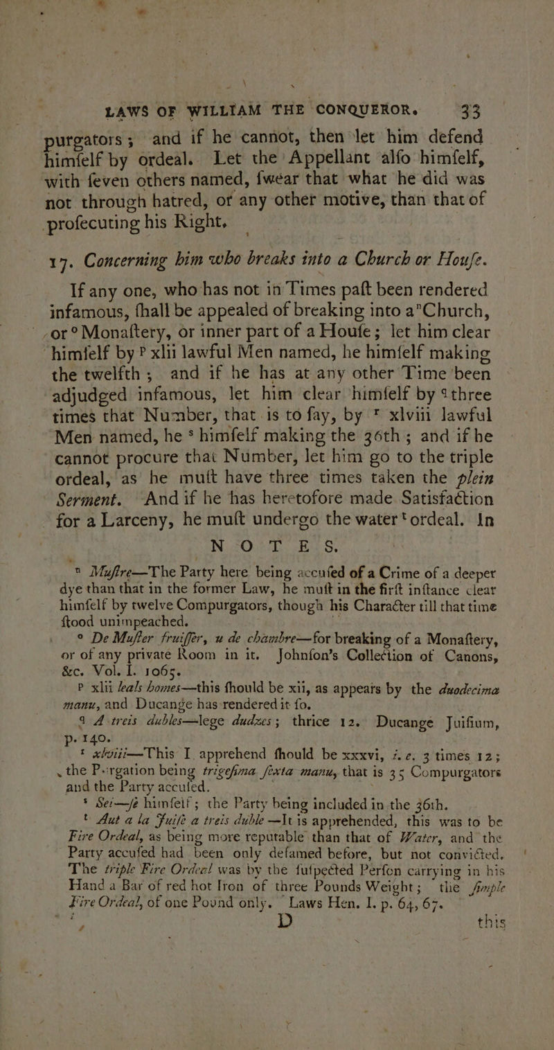 % \ XN LAWS OF WILLIAM THE CONQUEROR. 33 purgators; and if he cannot, then let him defend himfelf by ordeal. Let the Appellant alfo himfelf, with feven others named, fwear that what he did was not through hatred, or any other motive, than that of profecuting his Right, 17. Concerning bim who breaks into a Church or Houfe. If any one, who has not in Times paft been rendered infamous, fhall be appealed of breaking into a*Church, or? Monattery, or inner part of a Houfe; let him clear “himfelf by ? xlii lawful Men named, he himfelf making the twelfth ; and if he has at any other Time been adjudged infamous, let him clear himfelf by ¢three times that Number, that is to fay, by * xlviit lawful Men named, he * himfelf making the 36th; and if he cannot procure that Number, let him go to the triple ordeal, as he muft have three times taken the plein Serment. And if he has heretofore made Satisfaction - for a Larceny, he muft undergo the watertordeal. In N °O;+T E:S.  Mufire—The Party here being accufed of a Crime of a deepet dye than that in the former Law, he mutt in the firft inftance clear himfelf by twelve Compurgators, though his Character till that time f{tood unimpeached. . ° De Mufter fruiffer, u de chambre—for breaking of a Monaftery, or of any private Room in it. Johnfon’s Collection of Canons, &amp;c. Vol. I. 1065. P xiii als homes—this fhould be xi, as appears by the duodecima manu, and Ducange has:rendered it fo. 4 A -treis dubles—lege dudzes; thrice 12. Ducange Juifium, » 140. « «lviii—This I. apprehend fhould be xxxvi, 7. ¢. 3 times 12; . the Purgation being ¢trigefma fixta manu, that is 35 Compurgators and the Party acculed. * Sec—jée himfeif; the Party being included in the 36th. © Aut ala Fuife a treis duble—It is apprehended, this was to be Fire Ordeal, as being more reputable than that of Water, and the Party accufed had been only defamed before, but not convicted. The sriple Fire Ordeal was by the fulpected Perfon carrying in his Hand a Bar of red hot Iron of three Pounds Weight; tlie Sfinple Fire Ordeal, of one Pound only. “Laws Hen. 1. p. 64, 67. 4 this