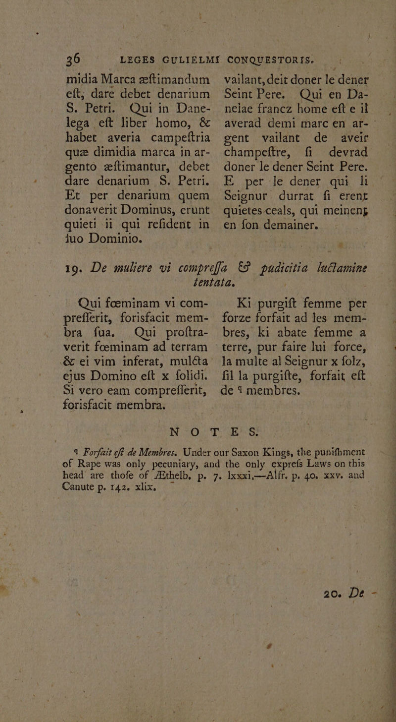 midia Marca zeftimandum eft, dare debet denarium S. Petri. Qui in Dane- lega eft liber homo, &amp; habet averia campettria que dimidia marca in ar- gento eftimantur, debet dare denarium 8. Petri. Et per denarium quem donaverit Dominus, erunt quieti ii qui refident in juo Dominio. vailant, deit doner le dener Seint Pere. Qui en Da- nelae francz home eft e il gent vailant de aveir champeftre, fi devrad doner le dener Seint Pere. EF per Je dener qui hi Seignur durrat fi erent quietes ceals, qui meineng en fon demainer. * Qui foeminam vi com- prefferit, forisfacit mem- bra fua. Qui proftra- verit foeminam ad terram ejus Domino eft x folidi. Si vero eam compreflerit, forisfacit membra. Ki purgift femme per bres, ki abate femme a la multe al Seignur x folz, fil la purgifte, forfair eft de 1 membres. No Oe DSBS: 9 Forfait off de Membres. Under our Saxon Kings, the punifhment of Rape was only pecuniary, and the only exprefs Laws on this Canute p. 142. xlix. ea”