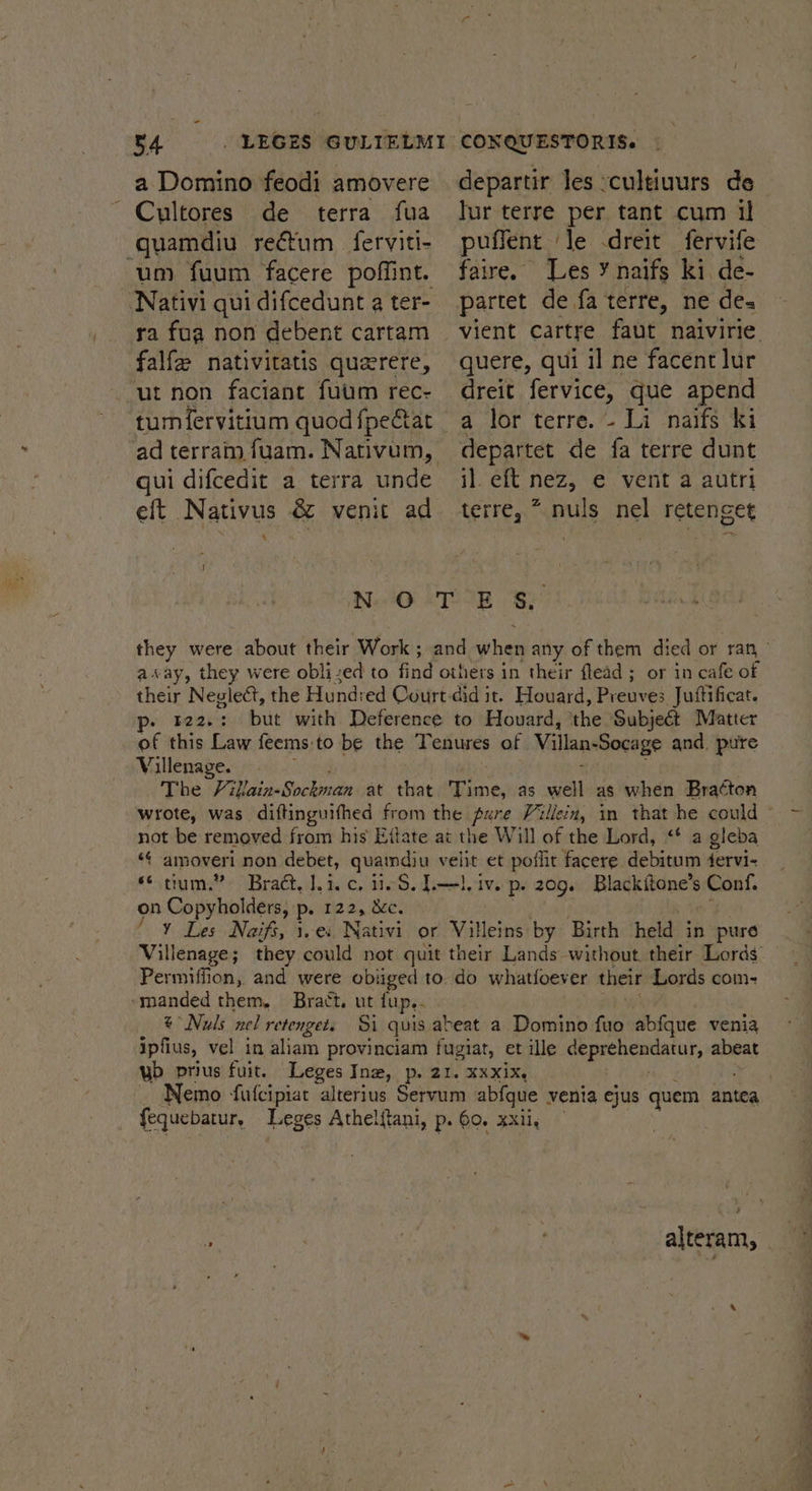 a Domino feodi amovere ~ Cultores de terra fua quamdiu rectum ferviti- um fuum facere poffint. ra fua non debent cartam falf nativitatis querere, ut non faciant fuum rec- qui difcedit a terra unde eft Nativus &amp; venit ad 4 departir les -cultiuurs de puffent ‘le -dreit fervife faire. Les ¥ naifs ki. de- quere, qui il ne facent lur dreit fervice, que apend a lor terre. - Li naifs ki departet de fa terre dunt il. eft nez, e vent a autri terre, * nuls nel retenget WAG kTOIE ORY away, they were oblized to find others in their flead ; or in cafe of their Neglett, the Hundred Court did it. Houard, Preuves Juftificat. p- r22.: but with Deference to Houard, ‘the Subject Matter of this Dasa feems:to be the Tenures of Villan-Socage and. pure Villenage. The Fill Laika Bosckooedie at that Time, as well as when Bra¢ton not be removed fi from his Eijfate at the Will of the Lord, “* a gleba «¢ amoveri non debet, quaind) u velit et poflit facere debitum fervi- “tum.” Bract, lei. c, 11.8, L—l, iv. p. 209. Blackitone’s Conf. on Copyhol ders, p. 122, &amp;c. fy Fas Naifs, 1..es Nativi or Villeins by Birth hebds in pure Permiffion, and were obliged to. do whatfoever their Lords com- -manded them, Bract. ut fup.. @* Nuls nel retenget. Si quis abeat a Domino fuo abfque venia ipfius, vel in aliam provinciam fugiat, et ille i aeucargate abeat wb prius fuit. Leges Inz, p. 21. xxxix. fequebatur, Leges Athelftani, p. 60. xxii, : | | pO Salem,