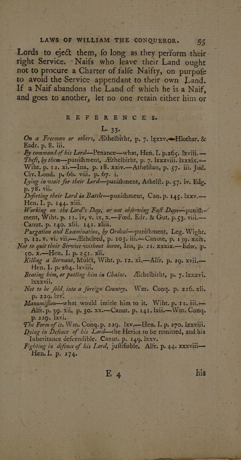 ~ Lords to eject them, fo long’ as they perform their right Service, - Naifs who leave their Land ought not to procure a Charter of falfe Naifty, on purpofe to avoid the Service appendant to their own Land. If a Naif abandons the Land of which he is a Naif, and goes to another, let no one retain either him or BR BCR Eo R | Beer is Dei33¢ Ona Freeman or others, /Ethelbitht, p. 7. lxxxv.eElothar. 8 Eadr. p. 8. iii. » By command of his Lord—Venance—what, Hen. I. p. 265. xvii. — Theft, by them—punithment, féthelbirht, p. 7. Ixxxvili. Ixxxix.+— Wiht. p. 12. xi—Ina, p. 18, xxiv. lg atin Ds 57. Lh Jud. : Civ. Lond. ps 66. vill. p.67. i. a Lying in wait for their Eee Jessen ales Atheltt. p. 57+ iv. Ede. — 78, Vil. Dderting | their Lord ix Battle—punifhment, Can. p. 145. lxxv.— Hen. I. p. 144. xii. Working on the Lord’s Day, or not obferving Faft Days—punith-/ ment, Wiht. p. 11. iv, v. 1x, X.—Feed, Edr. &amp; Gut, P53. Vill— - Canut. p. 140. xiii, 141. xliii. ‘ Purgation and Examination, by Ordeal—punithment, Leg. Wight. p. 12. ¥. vi. vil ASthelred, p. 103. iii,—Canute, Pe 139. Xxix. Not to quit their Service without leave, Ina, p. 21. xxxix.—Edw. p. o. X.—Hen, I. p. 251. xli. Killing a Servant, Mulé&amp;, Wiht. p. 12. x1.—Alfr. p. 29. XVile— Hen. I. pe264. xviii. Beating him, or pees him in Chains. f&amp;thelbirht, p. 7. aces Ixxxvil. Not to be Sold, into a foreign’ Country. Wm. Cong. Pp: 226. xli. ps 229, Ixv. : — Manumiffion—what would intitle him to it. Wiht. pe Tle ili Alfr. p. 3g. Xl. p. 30. xx.—Canut. p. 141. lxii.—Wm. Cong. Pp: 229. Ixvi. — The Form of it. Wm. Cong. ~p. 229. Ixv.-Hen. I. p. 270. lexviii. Dying in Defence of bis Lord—the Heriot to be remitted, and his Inheritance defcendible. Canut. p. 149. Ixxv. Fighting in defence of his L ord, bot Alfr, p. 44. xxxvili— “Hen. I. pi 274.