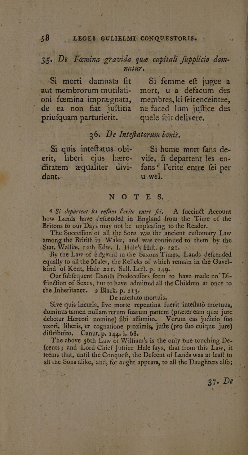 2b. ‘De Femina gravida que capitals phd dam. natur. ( Si morti damnata fit Si ‘fenton eft jugee a ‘aut membrorum mutilati- mort, ua defacum des oni foemina impregnata, membres, ki feitenceintee, de ea non fiat jultitia ne faced lum juftice des priufquam parturierit. . — quele feit delivere. 36. De Inteftatorum boni. $i quis inteftatus obi- Si home mort fans de- erit, liberi ejus here- vife, fi departent les -en- ditatem equaliter divi- fans‘ l’erite entre fei per dant.- | u wel. RO n. Lie a, 4d Si niles les enfans Verite entre fei. A fuccinét Account how Lands have defcended in England from the Time of the Britons to our Days may not be unpleafing to the Reader. The Succeffion of all the Sons was the ancient cuftomary Law among the Britith in Wales, and was continued to them by the Stat. Walliz, rath Edw. J, Hale’s Hift. p. 221. By the Law ef Erfyland in the Saxons Times, Lands defcended equally to all the Males, the Relicks of which remain in the Gavel- kind of Kent, Hale 221. Sull. Lect. p. 149. Our fubfequent Danith Predeceffors feem to have made no Di ftinétion of Sexes, but to have admitted all the Children at once to the Inheritance. 2 Black. p. 213. | De inteitato mortuis. Sive quis incuria, five morte repentina fuerit inteftato mortuus, _ dominus tamen nullam rerum fuarum partem (preter eam que jure debetur Hereoti nomine) fibi aflumito. Verumn eas judicio fuo wxorl, liberis, et cognatione proximisy jufte (pro fuo cuiqne jure) diftribuito, Canut, p. 144. 1. 68. The above 36th Law oi William’s is the only one touching De- {cents ; and Lord Chief Juttice Hale fays, that from this Law, it feems that, until the Conqueft, the Defcent of Lands was at leait to lithe Sons alike, and, for aught daa Mi all the Daughters alfo; % 37. De