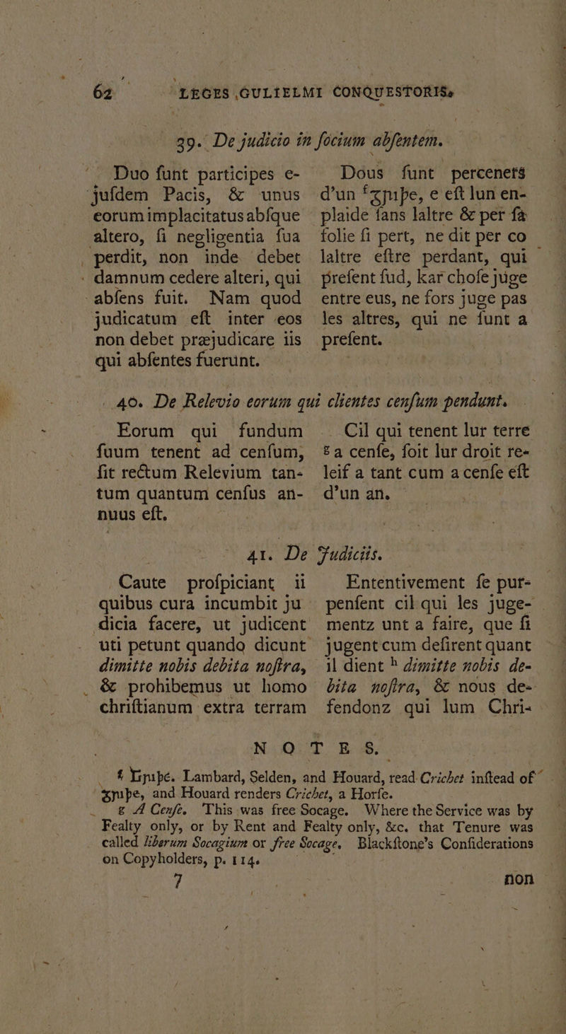 Duo funt participes e- eorum implacitatus abfque ° Nam quod judicatum eft inter eos qui abfentes fuerunt. Dous funt percenets d’un fzpipe, e eft lun en- piaide fans laltre &amp; per fe folie fi pert, ne dit per co laltre eftre perdant, qui prefent fud, kar chofe juige entre eus, ne fors juge pas les altres, qui ne funt a prefent. | Forum qui fundum fuum tenent ad cenfum, fit rectum Relevium tan- tum quantum cenfus an- nuus eft. hoy : Al. ‘De Caute profpiciant quibus cura incumbit ju dicia facere, ut judicent dimitte nobis debita noftra, é&amp; prohibemus ut homo chriftianum extra terram Cil qui tenent lur terre &amp;a cenfe, foit lur droit re- leif a tant cum acenfe eft d’un an. Fudicits. Ententivement fe pur- mentz unt a faire, que fi jugent cum defirent quant il dient » dimitte nobis de- bita noftra, &amp; nous de- fendonz qui lum Chris on Copyholders, p. 114. 7 non