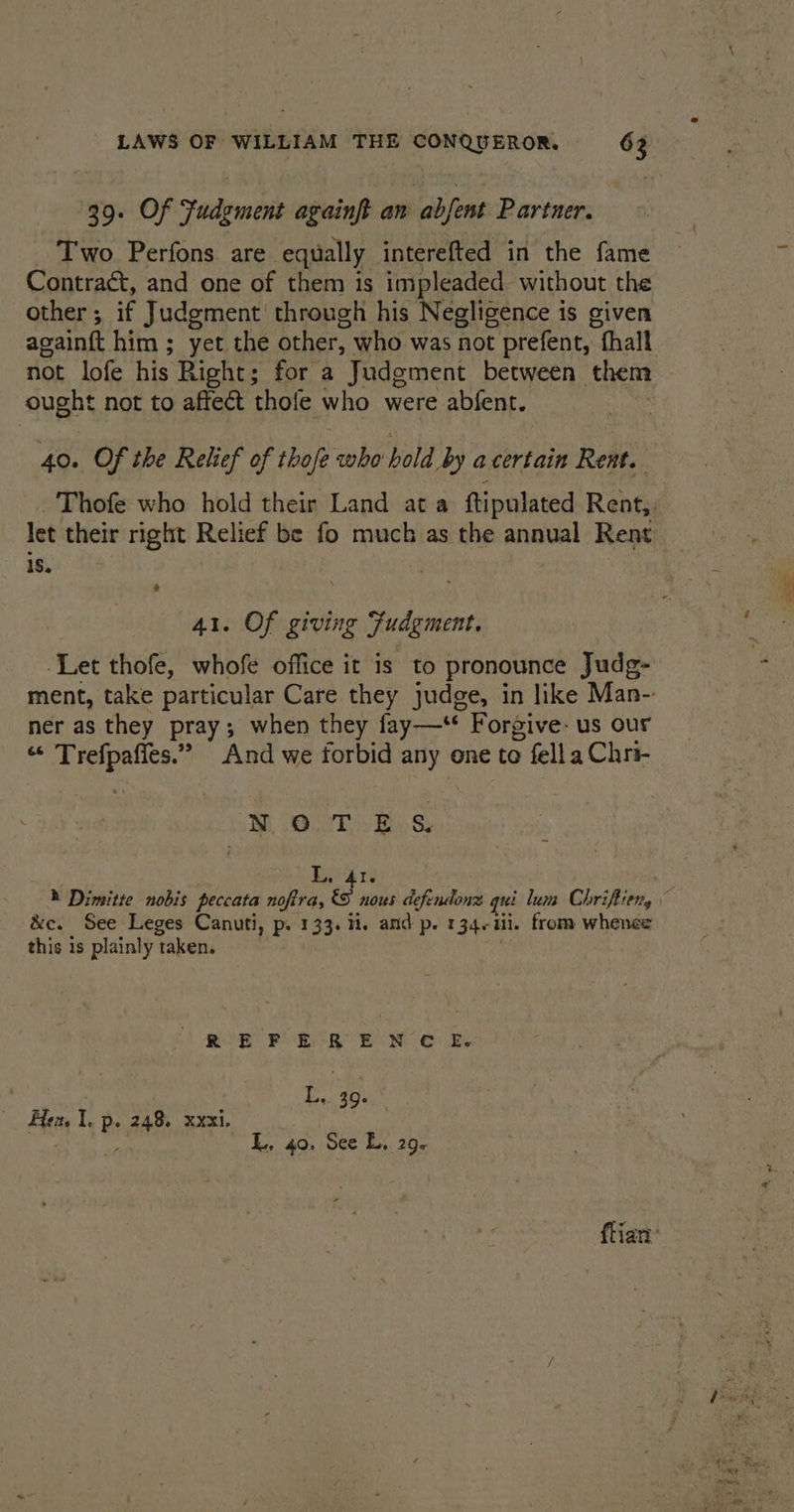 39. Of Fudgement againft an abjent Partner. Two Perfons are. equally interefted in the fame Contraét, and one of them is impleaded_ without the other ; if Judgment through his Negligence is given again{t him ; yet the other, who was not t prefent, | fhall not lofe his Right; for a Judgment between them ought not to affect thofe who were abfent. 40. Of the Relief of thofe whe bold by acertain Rent. let their right — be fo much as the annual Rent 18. 41. Of giving Fudgment, ‘Let thofe, whofe office it is to pronounce Judg- ner as they pray; when they fay—* Forgive: us our “ Trefpafies.” And we forbid any one to > fella Chri- Bi OE By &amp; L. 41. &amp;c. See Leges Canuti, p. 133. ii. and p. I 340 Ul. from whence this 1s plainly taken. R-E FE R E NC OE. Ly. 40: Hen Ie ps 248% xxxi. ‘ad L, 40. See L, 29.