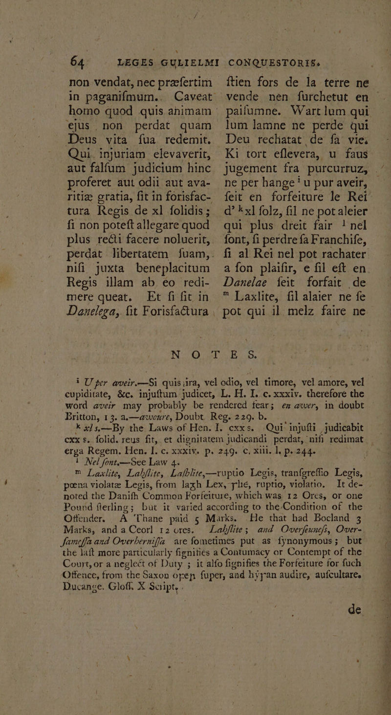 . non vendat, nec praefertim homo quod quis animam ejus non perdat quam Deus vita fua redemit. ui. injuriam elevaverit, aut falfum judicium hinc proferet aut odii aut ava- tura Regis de xl folidis ; lum lamne ne perde qui Deu rechatat de fa vie. ne per hange'u pur aveir, d’ kx] folz, fil ne pot aleier qui plus dreit fair ! nel font, fi perdre fa Franchife, fi al Rei nel pot rachater a fon plaifir, e fil eft en Danelae feit forfait de ™ Laxlite, fil alaier ne fe fi non poteft allezare quod plus redti facere noluerit, perdat libertatem fuam,_- nifi juxta beneplacitum Regis wWlam ab eo redi- mere queat. Et fi fit in Danelega, fit Forisfactura | NO) BBs cupiditate, &amp;c. injuftum judicet, L. H. I. c. xxxiv. therefore the word aveir may probably be rendered tear; ex awer, in doubt Britton, 13. a.—aweure, Doubt. Reg. 229.b. K x] s.—By the Laws of Hen. I. cxxs. Qui: injufti judicabit exx s. folid. reus fit, et dignitatem judicandi perdat,‘niii redimat erga Regem. Hen, IJ. c. xxxiv. p. 249. Cc, xii. 1, p..244. 1 Nel font.—See Law 4. ale : ™ Laslite, Lahjlite, Lafblite,—ruptio Legis, tranfgreffio Legis, poena violate Legis, from lagh Lex, plc, ruptio, violatio. It de- noted the Danifh Common Forfeiture, which was 12 Ores, or one Pound flerling; but it varied according to the-Condition of the Otfender. A Thane paid 5 Marks. He that had Bocland 3 Marks, and aCeorl 12 ores. fameffa and Overbernifia are fometimes put as {ynonymous; but the laft more particularly fignitiés a Contumacy or Contempt of the Court, or a neglect of Duty ; it alfo fignifies the Forfeiture for fuch Offence, from the Saxon ofep fuper, and hyyan audire, aufcultare. Ducange. Glofl. X Script. . Se 2” eee ee