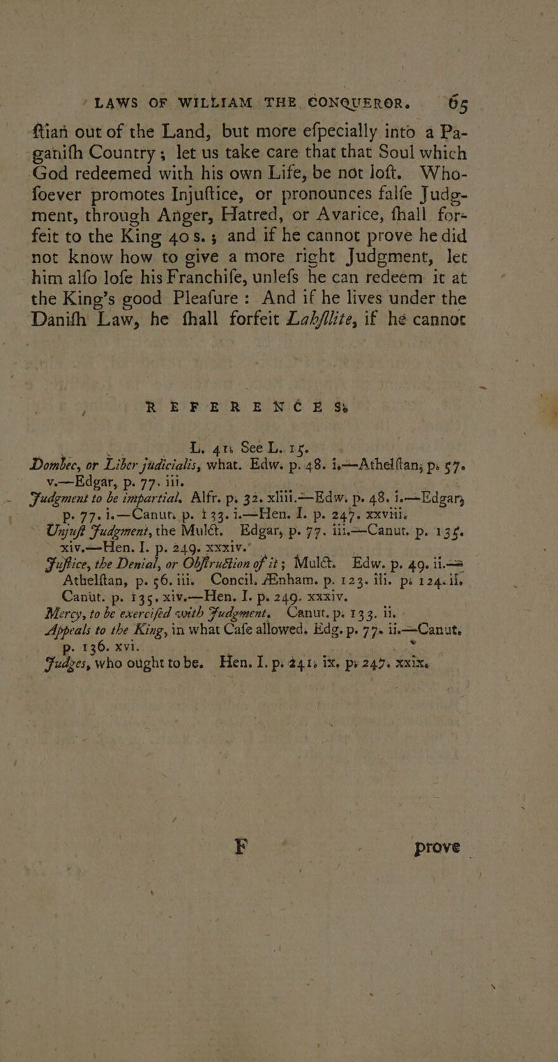 : tian out of the Land, but more efpecially into a Pa- ganifh Country; let us take care that that Soul which foever promotes Injuftice, or pronounces falfe Judg- ment, through Anger, Hatred, or Avarice, fhall fore feit to the King 408.3 and if he cannot prove he did not know how to give amore right Judgment, let him alfo lofe his Franchife, unlefs he can redeem it at the King’s good Pleafure : And if he lives under the Danifh Law, he pone Labfilite, if he cannoec REFERENCE %&amp; L. 4n See L.. 15. Dombec, or Liber jadicialis, what. Edw. p. 48. i—-Athelftan, Pe $7 v.—Edgar, p. 77. ill. Sudgment to be impartial. Alfr. p. 32. xliii.—Edw, p 48. ia —Edgary p- 77.i.—Canuts p. 133. i.—Hen. I. p. 247. xxviii. - Unjuft Fudgment, the Mula. Edgar, p- 77. iii. Canut. p. 13%. xiv.—Hen. I. p. 249. Xxx1Vv.’ Fuftice, the Dia or Obfiruétion of it; Mule. Edw. P. 49. i= Athelftan, p. 56.111. Concil. AEnham. p. 123. ill. ps 124.ii. Canut. p. 135. xiv.—Hen. I. p. 249. xxxiv. Marcy, to be exercifed + with Fudement, Canut. ps 133. ii Appeals to the King, in what Cafe allowed. Edg. p. 77. ile —Canut. p. 136. xvi. Fudges, who ought to be. Hen, I. Pi 24.1, ik, py 247. XX1Xe daha prove -