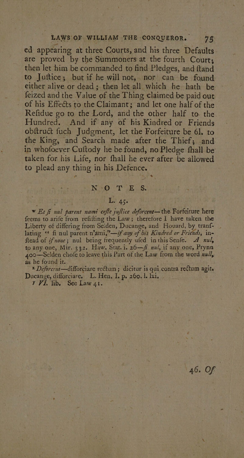 ed appearing at three Courts, and his three Defaults - are proved by the Summoners at the fourth Court; then let him be commanded to find Pledges, and ftand to Juitice; but if he will not, nor can be found _ feized and the Value of the Thing claimed be paid out of his Effects to the Claimant; and let one half of the Refidue go to the Lord, and the other half to. the Hundred. And if any of his Kindred or Friends obftruct fuch Judgment, let the Forfeiture be 61, to the King, and Search made after the Thief; and in whofoever Cuftody he be found, no Pledge fhall be taken for his Life, nor fhall he ever after be allowed to plead any thing in his Defence. NRT ite vive at to ay i, ft: 45- w Et fi nul parent nami cefte juftice deforcent—the Forfeiture here feems to arife from refifting the Law; therefore 1 have taken the Liberty of differing from Selden, Ducange, and Houard, by tranf- . lating ‘* fi nul parent n’ami,”—# any of bis Kindred or Friends, in- ftead of zfnone; nul being frequently ufed inthisSenfe. 4 zul, to any one, Mir. 332. Haw. Stat.i. 26—/ nul, if any one, Prynn 400—Selden chole to leave this Part of the Law from the word zall, as he found it. : j — ® Deforcent—difforciare rectum ; dicitur is qui contra rectum agit. Ducange, difforciare. L. Hen, I. p. 260.1. lxi, y Vi. ib, See Law 41. . . 46. OF