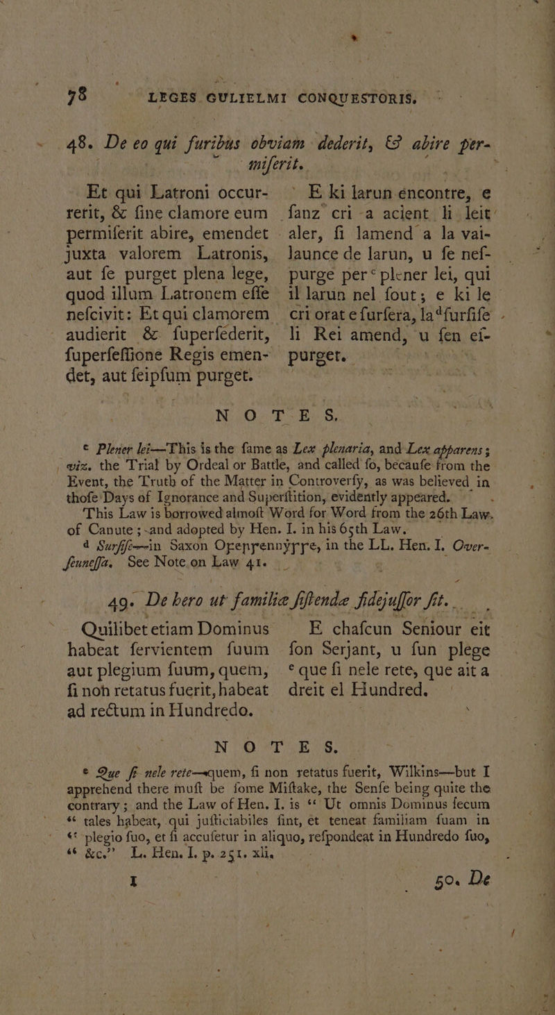 48. De eo qui furibus Et qui Latroni occur- rerit, &amp; fine clamore eum permiferit abire, emendet juxta valorem Latronis, aut fe purget plena lege, quod illum Latronem effe audierit &amp; fuperfederit, det, aut feipfum purget. ’ E ki larun-encontre, e launce de Jarun, u fe nef- purge per“ plener lei, qui li Rei amend, u fen ei- Quilibet etiam Dominus habeat fervientem fuum aut plegium fuum, quem, fi noh retatus fuerit, habeat ad rectum in Hundredo. E, chafcun Seniour eit fon Serjant, u fun plege © que fi nele rete, que ait a dreit el Hundred. I 50. De ~