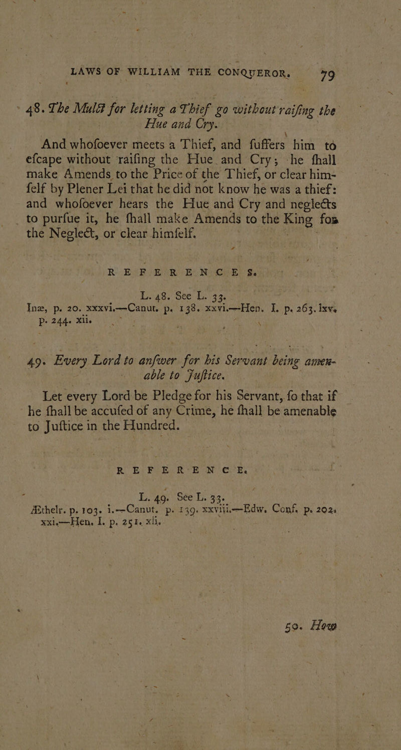 ‘LAWS OF WILLIAM THE pe eranont ay: » 48. The Mul 7 for letting aT. bief £0 without raifi ing the Hue and Cry. And whofoever meets a Thief, and fitters him to — efcape without raifing the Hue and Cry; -he fhall make Amends to the Price of the Thief, or clear him- felf by Plener Lei that he did not know he was a thief: and whofoever hears the Hue and Cry and neglects to purfue it, he fhall make Amends to the ae fos the Neglect, or clear himfelf. REFERENCE S&amp;S, L. 48. See L. 33. Inwz, p. 20. XXXVi. Tinga dee p. 138. xxvii—-Hen. I. p. 263. ixv. doy ake LNG : Br Ree 49. Every Lord to anfwer for bis Seale being amnen- able to Fuftice. het every Lord be Pledge for his Servant, fo that if he fhall be accufed of any Crime, he fhall be amenable to Juftice in the Flundred. R EF E.R°E N C.E. B L. 40: See L, 33. Aithelr. p. 103. i.—Canut. p. 139. xxviii-Edw. Conf, p. 202 EXle een: I. epoag hs xl.