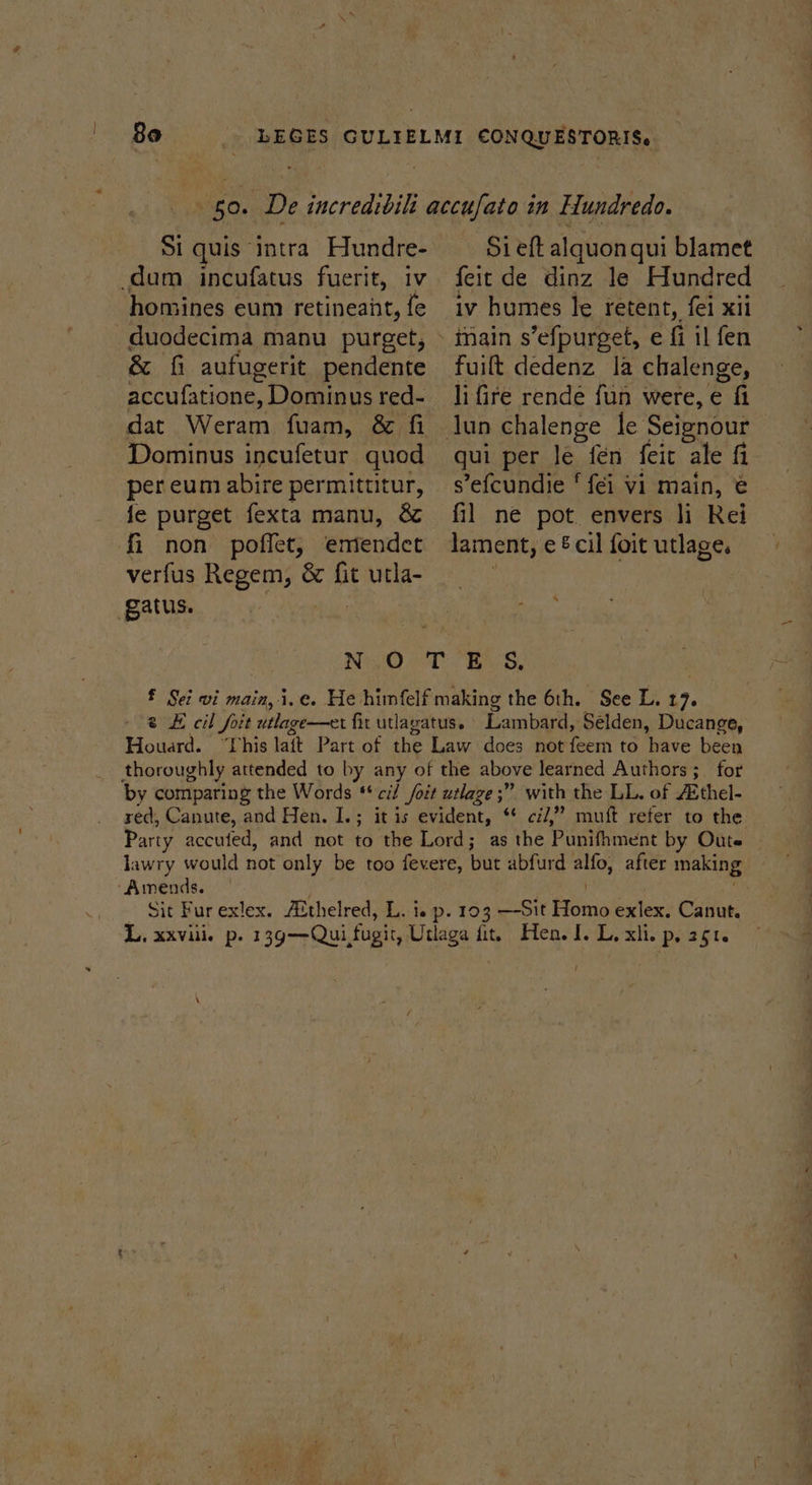 dum incufatus fuerit, iv honsines eum retineant, fe duodecima manu purget, &amp; fi aufugerit pendente accufatione, Dominus red- Dominus incufetur quod per eum abire permittitur, je purget fexta manu, &amp; fi non poffet, emendet verfus Regem, &amp; ae utla- gatus. Sieft alquon qui blamet feit de dinz le Hundred iv humes le retent, fei xii fuift dedenz la chalenge, li fire rende fun were, e fi qui per le fen feit ale fi sefcundie ‘ fei vi main, € fil ne pot envers li Rei lament, e&amp; cil foit utlage. * Ni;0,0T ELS, £ Sei vi main, i.e. He himfelf making the 6th. See L. 17. 2 £ cil foit utlage—er fit utlagatus. Lambard, Selden, Ducange, Houard. “This lait Part of the Law does not feem to have been thoroughly attended to by any of the above learned Authors ;_ for by comparing the Words ‘cil /oit utlage ;” with the LL. of Aithel- red, Canute, and Hen. I.; it is evident, “© cil,” muft refer to the Party accufed, and not to the Lord; as the Punifimene by Oute lawry would not only be too fevere, but abfurd alfo, after making ‘Amends. : - Sit Furexlex. Althelred, L. i. p. 103 —-Sit Homo exlex: Canut. L, xxviii. p. 13g—Qui fugit, Utlaga fit, Hen. I. L. xii. p. 251. {