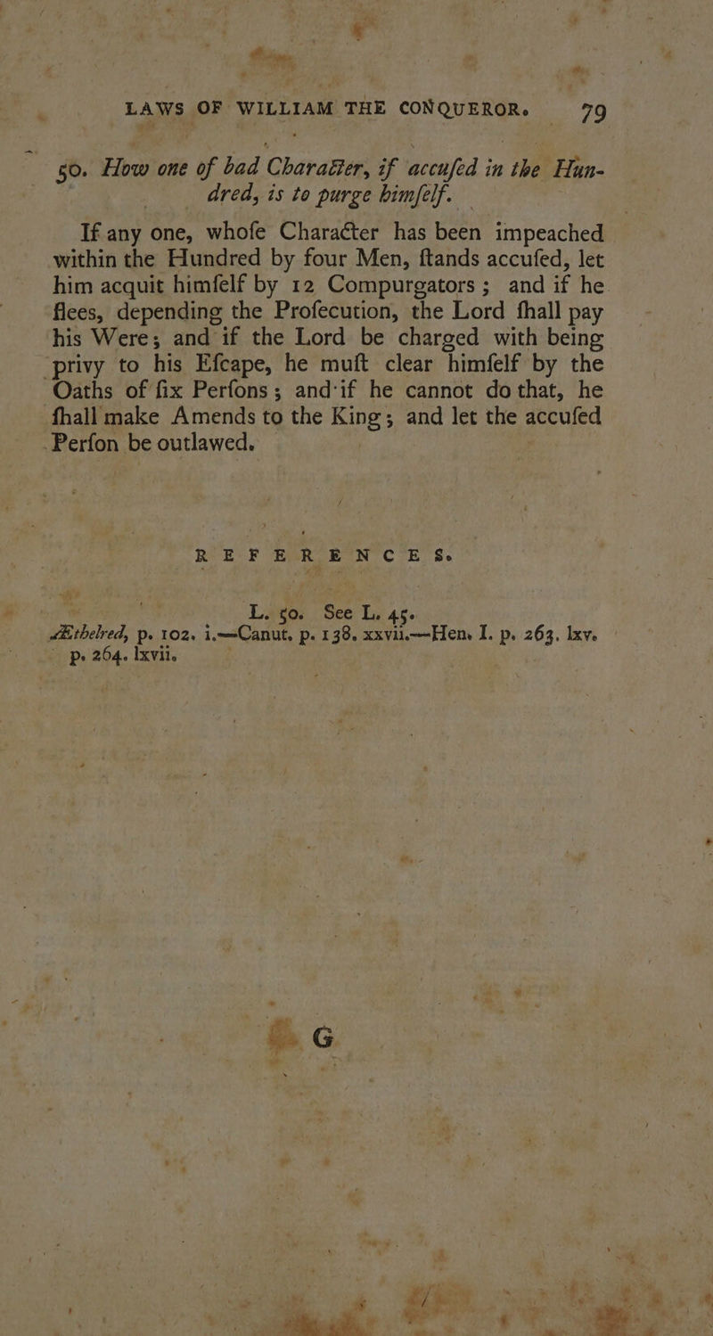 rm ie . Pig 50. Yew one of bad Charatter, if acenfed i in ae Hun- dred, is to purge himfelf. — If. any one, whofe Character has been impeached within the Hundred by four Men, ftands accufed, let flees, depending the Profecution, the Lord fhall pay his Were; and if the Lord be charged with being ‘privy to his Efcape, he muft clear ‘himfelf by the Oaths of fix Perfons; and‘if he cannot dothat, he fhall make Amends to the ae ; and let the accufed Perfon be outlawed. pee ie Ls $0. See L. 45. ’ p. 264. Ixvil.