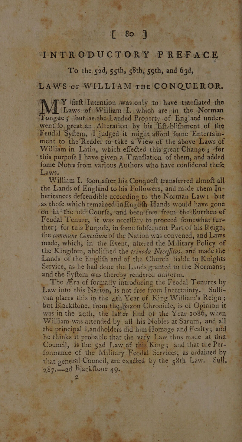C 80 3 ce INTRODUCTORY PREFACE ‘To the. 52d, gsth, 58th, 5gth, and 63d, Rig ay ifirt | Intention |was. only to have ‘tranflated the ‘Laws of William -I...which are in the Norman * Feudal, ‘Syftem, A judged it might afford fome Entertain- William in Latio, which effeéted this great Change; -for “this purpofe I have given a Tranflation of them, and added fome Notes from various Authors who have confidered thefe Laws. i William I. foon.after his Conqueft transferred almoft all the Lands of England to his Followers, and made them In- heritances defcendible according to the Norman Law: but _as thofe which remained in Enolith. Hands would have gone Feudal Tenure, it was neceffary to proceed fomewhat fur- ther; for this Purpofe, i in fome fubfequent Part of his Reign, the commune C onctiium of the Nation was convened, and Laws made, which, in the Event, altered the Military Policy of Service, as he had done the Lands granted to the Normanss and the Syftem was thereby: rendered uniform. van places this in the ath Year of King William’s Reign ; but Blackitone, from thg.saxon Chronicle, i is Of Opinion it was inthe 2eth, the latter End of the Year 1086, when William-was attended by all his Nobles at Sarum, and all the principal Landholders did him Homage and Fealty ; and Council, is the 52d Law of ae of the Military Feodal Services, as ordained by that general Council, are exacted by the 58th Law. sulk; 2 herman’ Blackfone ce i a me) eo oe : he Hi coe) - % Oi | a t . ene s a a