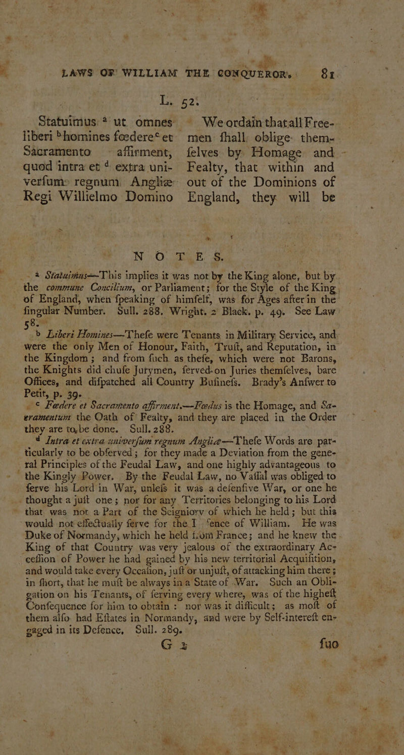 - \ « Y Py) x. ‘ paar 2, Lig 2° _ Statutmus * ut omnes © Weordainthatall Free- liberi *homines foedere*et mien fhall, oblige. them- quod intra et ¢ extra uni- Fealty, that within and verfums regnum Aneliz out of the Dominions of Regi Williclmo Domino England, they will be Me ‘ WN 0. Gk. &amp; fingular Number. Sull. 288. Wright. 2 Black. p. 49. See Law om ) . : b Libert Homines—Thefe were Tenants in Military Service, and were the only Men of Honour, Faith, Truit, and Reputation, in the Kingdom ; and from fich as thefe, which were not Barons, the Knights did chufe Jurymen, ferved-on Juries themfelves, bare Offices, and difpatched all Country Bufineis. Brady’s Anfwer to Petit, 'p, 390. | | ge jis et Sacramento affirment.—Feedus is the Homage, and Sa- eramentum the Oath of Fealty, and they are placed in the Order they are to,be done. Sull. 288. © Intra et extra univerfum regnum Anglia—Thefe Words are par- ticularly to be obferved; for they made a Deviation from the gene- _ ral Principles of the Feudal Law, and one highly advantageous to ' the Kingly Power. By the Feudal Law, no Vaflal was obliged to ferve his Lord in War, unleis it was adefenfive War, or one he thought a juit one; nor for any, Territories belonging to his Lord » that was not a Part of the Scigniory of which he held; but this would not effectuatly ferve for the. 1 ‘ence of William. He was King of that Country was very jealous of the extraordinary Ac- and would take every Occalion, juft or unjuit, of attacking him there ; in fhort, that he muft be always ina State of War. Such an Obli- gation on his Tenants, of ferving every where, was of the higheft them alfo. had Eftates in Normandy, and were by Self-intereft en- gaged in its Defence, Sull. 289. G 3 a {yo éh
