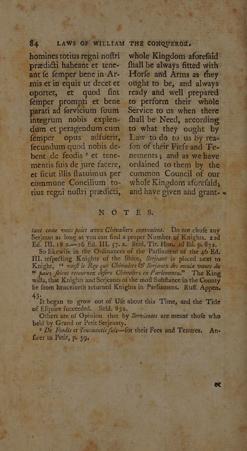 Bek é : en Me ee re ey LAWS OF WILLIAM THE CONQUEROR. whole Kingdom aforefaid’ fhall be always fitted with Su —-homines totius repni noftri _ pradicti habeant et tene- _ anit fe femper bene in-Ar- mis et in equis ut decet et oportet, et quod fint femper prompti et bene parati ad fervicium fuum integrum nobis explen- ready afd well prepared to perform their whole fhall be’ Need, according dum et peragendum cum - fémper opus adfuerir, - fecundum quod nobis de- ~ bent. de feodis * et tene- _ mentis fuis de jure facere, et ficut illis ftatuimus per commune Concilium to- tius regni noftri praedicti,. to what they ought by Law to do to us by reas fon of their Fiefs and Fe- nements; and as we have ordained tothem by the common Council of our whole Kingdom aforefaid, and have given and grant. « fa Ni On.T -h ie: tant come vous pores avez Chivalers convenient. Do not chufe any Serjeant as long as you can find a proper Number of Knights. 22d Ed. Tl..18 a.——26 Ed, HI. 57.a. Seld. Tit. Hon, 2d Ed. p. 832. - So likewife in the Ordinances of the Parliament of the 46 Ed. Til. refpeéting Knights of the Shire, Serjeant is placed next to Knight, ‘* woeff le Roy que Chivalers © Serjantz des meulu vaues du &amp; paies foient retournez, defore Chivalers en Parlementz.” The King wills, that Knights and Serjeants of the moft Subftancein the County __ be from henceforth returned Knights in Parliament. Ruff, Appen. 4 i began to grow out of Ufe about this Time, and the’ Title of Efauire fucceeded. Seld, 832. ‘ids. Others are of Opinion that by Serwentes are meant thofe who held by Grand or Petit Serjeanty. | _ © De Feodis et Tencmentis fuis—for their Fees and Tenures. An- | fwer to Petit, p. 39. ly . a