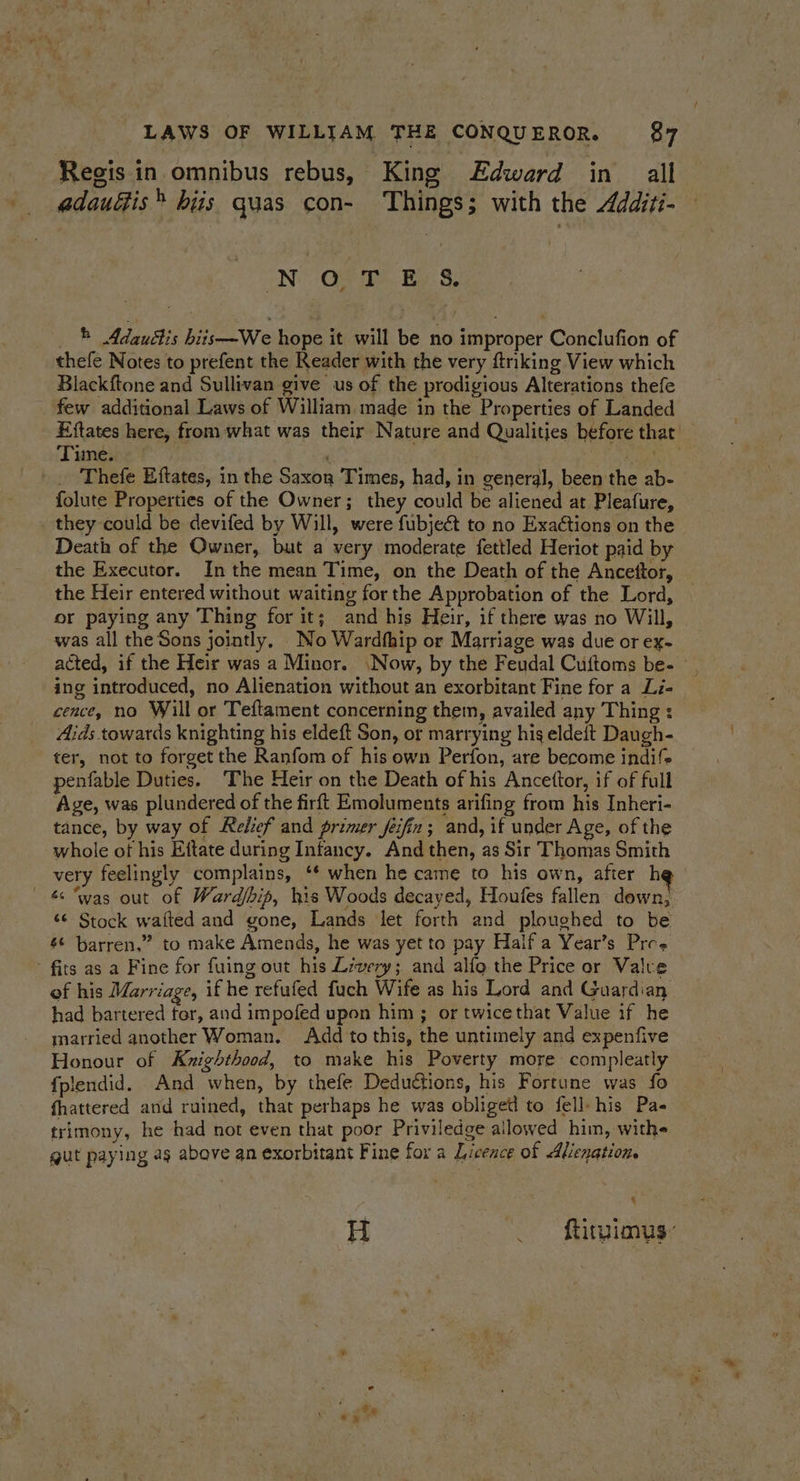 Regis in omnibus rebus, King Edward in all adauétis® hiis quas con- Things; with the Additi- N Oo T BS. _ * Adauétis biis—We hope it will be no improper Conclufion of thefe Notes to prefent the Reader with the very ftnking View which Blackftone and Sullivan give us of the prodigious Alterations thefe few additional Laws of William made in the Properties of Landed Eftates here, from what was their Nature and Qualities before that Time. Sous Thefe Eftates, in the Saxon Times, had, in general, been the ab- folute Properties of the Owner; they could be aliened at Pleafure, they could be devifed by Will, were fubjeét to no Exactions on the Deatin of the Owner, but a very moderate fettled Heriot paid by the Executor. In the mean Time, on the Death of the Ancettor, the Heir entered without waiting for the Approbation of the Lord, or paying any Thing for it; and his Heir, if there was no Will, was all the Sons jointly, No Wardfhip or Marriage was due or ex- acted, if the Heir was a Minor. \Now, by the Feudal Cuftoms be- — , ing introduced, no Alienation without an exorbitant Fine for a Li- cence, no Will or Teftament concerning them, availed any Thing : Aids towards knighting his eldeft Son, or marrying hig eldeft Daugh- ter, not to forget the Ranfom of his own Perfon, are become indif> penfable Duties. ‘The Heir on the Death of his Ancettor, if of full Age, was plundered of the firft Emoluments arifing from his Inheri- tance, by way of Relief and primer feifin ; and, if under Age, of the whole ot his Eftate during Infancy. And then, as Sir Thomas Smith very feelingly complains, ‘* when he came to his own, after he — &amp; “was out of Ward/bip, his Woods decayed, Houfes fallen down, ‘¢ Stock waited and gone, Lands let forth and ploughed to be s¢ barren,” to make Amends, he was yet to pay Half a Year’s Pree ' fits as a Fine for fuing out his Livery; and alfo the Price or Valve of his Marriage, if he refufed fuch Wife as his Lord and Guardian had bartered ter, and impofed upon him ; or twicethat Value if he married another Woman. Add to this, the untimely and expenfive Honour of Knighthood, to make his Poverty more compleatly fplendid. And when, by thefe Deductions, his Fortune was fo fhattered and ruined, that perhaps he was obliget! to fell-his Pa- trimony, he had not even that poor Priviledge allowed him, withe gut paying ag above an exorbitant Fine for a Licence of Alienation. 4 H _ ftitgimus: x *s
